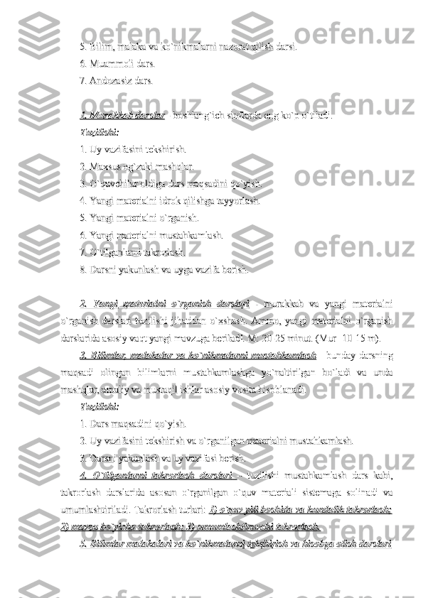 5. Bilim, malaka va ko`nikmalarni nazorat qilish darsi.5. Bilim, malaka va ko`nikmalarni nazorat qilish darsi.
6. Muammoli dars.6. Muammoli dars.
7. Andozasiz dars.7. Andozasiz dars.
1. Murakkab darslar1. Murakkab darslar
 - boshlang`ich sinflarda eng ko`p o`tiladi. - boshlang`ich sinflarda eng ko`p o`tiladi.
Tuzilishi: Tuzilishi: 
1. Uy vazifasini tekshirish.1. Uy vazifasini tekshirish.
2. Maxsus og`zaki mashqlar.2. Maxsus og`zaki mashqlar.
3. O`quvchilar oldiga dars maqsadini qo`yish.3. O`quvchilar oldiga dars maqsadini qo`yish.
4. Yangi materialni idrok qilishga tayyorlash.4. Yangi materialni idrok qilishga tayyorlash.
5. Yangi materialni o`rganish.5. Yangi materialni o`rganish.
6. Yangi materialni mustahkamlash.6. Yangi materialni mustahkamlash.
7. O`tilganlarni takrorlash.7. O`tilganlarni takrorlash.
8. Darsni yakunlash va uyga vazifa berish.8. Darsni yakunlash va uyga vazifa berish.
2.   Yangi   materialni   o`rganish   darslari2.   Yangi   materialni   o`rganish   darslari
  -   murakkab   va   yangi   materialni  -   murakkab   va   yangi   materialni
o`rganish   darslari   tuzilishi   jihatidan   o`xshash.   Ammo,   yangi   materialni   o`rganisho`rganish   darslari   tuzilishi   jihatidan   o`xshash.   Ammo,   yangi   materialni   o`rganish
darslarida asosiy vaqt yangi mavzuga beriladdarslarida asosiy vaqt yangi mavzuga berilad
ii
. M: 20-25 minut. (Mur- 10-15 m).. M: 20-25 minut. (Mur- 10-15 m).
3. Bilimlar, malakalar va ko`nikmalarni mustahkamlash3. Bilimlar, malakalar va ko`nikmalarni mustahkamlash
  - bunday darsning  - bunday darsning
maqsadi   olingan   bilimlarni   mustahkamlashga   yo`naltirilgan   bo`ladi   va   undamaqsadi   olingan   bilimlarni   mustahkamlashga   yo`naltirilgan   bo`ladi   va   unda
mashqlar, amaliy va mustaqil ishlar asosiy vosita hisoblanadi.mashqlar, amaliy va mustaqil ishlar asosiy vosita hisoblanadi.
Tuzilishi:Tuzilishi:
1. Dars maqsadini qo`yish.1. Dars maqsadini qo`yish.
2. Uy vazifasini tekshirish va o`rganilgan materialni mustahkamlash.2. Uy vazifasini tekshirish va o`rganilgan materialni mustahkamlash.
3. Darsni yakunlash va uy vazifasi berish.3. Darsni yakunlash va uy vazifasi berish.
4.   O`tilganlarni   takrorlash   darslari4.   O`tilganlarni   takrorlash   darslari
      
  
    
–   tuzilishi   mustahkamlash   dars   kabi,–   tuzilishi   mustahkamlash   dars   kabi,
takrorlash   darslarida   asosan   o`rganilgan   o`quv   materiali   sistemaga   solinadi   vatakrorlash   darslarida   asosan   o`rganilgan   o`quv   materiali   sistemaga   solinadi   va
umumlashtiriladi. Takrorlash turlari: umumlashtiriladi. Takrorlash turlari: 
1) o`quv yili boshida va kundalik takrorlash;1) o`quv yili boshida va kundalik takrorlash;
2) mavzu bo`yicha takrorlash; 3) umumlashtiruvchi takrorlash.2) mavzu bo`yicha takrorlash; 3) umumlashtiruvchi takrorlash.
5. Bilimlar malakalari va ko`nikmalarni tekshirish va hisobga olish darslari5. Bilimlar malakalari va ko`nikmalarni tekshirish va hisobga olish darslari 