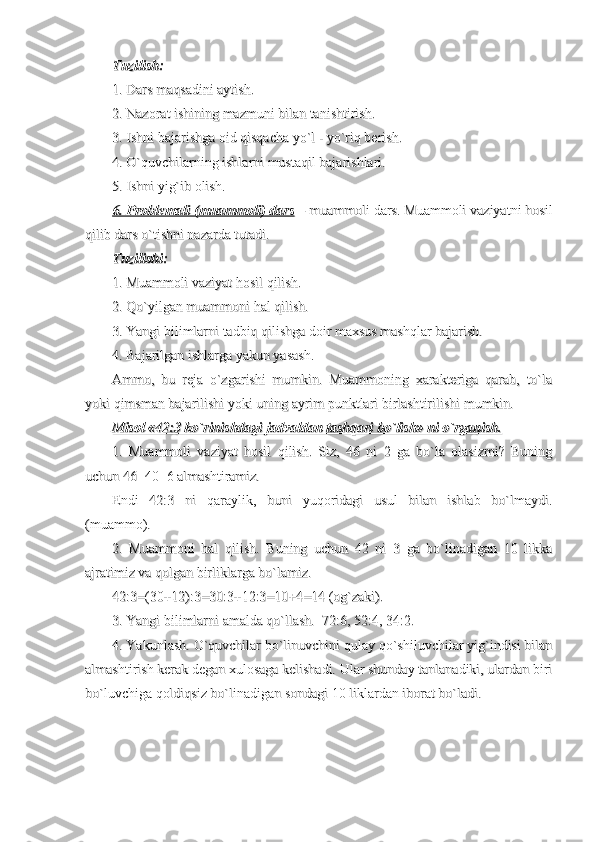 Tuzilish:Tuzilish:
  
1. Dars maqsadini aytish.1. Dars maqsadini aytish.
2. Nazorat ishining mazmuni bilan tanishtirish.2. Nazorat ishining mazmuni bilan tanishtirish.
3. Ishni bajarishga oid qisqacha yo`l - yo`riq berish.3. Ishni bajarishga oid qisqacha yo`l - yo`riq berish.
4. O`quvchilarning ishlarni mustaqil bajarishlari.4. O`quvchilarning ishlarni mustaqil bajarishlari.
5. Ishni yig`ib olish.5. Ishni yig`ib olish.
6. Problemali (muammoli) dars6. Problemali (muammoli) dars
 – –
 muammoli dars. Muammoli vaziyatni hosil muammoli dars. Muammoli vaziyatni hosil
qilib dars o`tishni nazarda tutadi.qilib dars o`tishni nazarda tutadi.
Tuzilishi:Tuzilishi:
1. Muammoli vaziyat hosil qilish.1. Muammoli vaziyat hosil qilish.
2. Qo`yilgan muammoni hal qilish.2. Qo`yilgan muammoni hal qilish.
3. Yangi bilimlarni tadbiq qilishga doir maxsus mashqlar bajarish.3. Yangi bilimlarni tadbiq qilishga doir maxsus mashqlar bajarish.
4. Bajarilgan ishlarga yakun yasash.4. Bajarilgan ishlarga yakun yasash.
Ammo,   bu   reja   o`zgarishi   mumkin.   Muammoning   xarakteriga   qarab,   to`laAmmo,   bu   reja   o`zgarishi   mumkin.   Muammoning   xarakteriga   qarab,   to`la
yoki qimsman bajarilishi yoki uning ayrim punktlari birlashtirilishi mumkin.yoki qimsman bajarilishi yoki uning ayrim punktlari birlashtirilishi mumkin.
Misol «42:3 ko`rinishdagi jadvaldan tashqari bo`lish» ni o`rganish.Misol «42:3 ko`rinishdagi jadvaldan tashqari bo`lish» ni o`rganish.
1.   Muammoli   vaziyat   hosil   qilish.   Siz,   46   ni   2   ga   bo`la   olasizmi?   Buning1.   Muammoli   vaziyat   hosil   qilish.   Siz,   46   ni   2   ga   bo`la   olasizmi?   Buning
uchun 46=40+6 almashtiramiz. uchun 46=40+6 almashtiramiz. 
Endi   42:3   ni   qaraylik,   buni   yuqoridagi   usul   bilan   ishlab   bo`lmaydi.Endi   42:3   ni   qaraylik,   buni   yuqoridagi   usul   bilan   ishlab   bo`lmaydi.
(muammo).(muammo).
2.   Muammoni   hal   qilish.   Buning   uchun   42   ni   3   ga   bo`linadigan   10   likka2.   Muammoni   hal   qilish.   Buning   uchun   42   ni   3   ga   bo`linadigan   10   likka
ajratimiz va qolgan birliklarga bo`lamiz.ajratimiz va qolgan birliklarga bo`lamiz.
42:3=(30+12):3=30:3+12:3=10+4=14 (og`zaki).42:3=(30+12):3=30:3+12:3=10+4=14 (og`zaki).
3. Yangi bilimlarni amalda qo`llash.  72:6, 52:4, 34:2.3. Yangi bilimlarni amalda qo`llash.  72:6, 52:4, 34:2.
4. Yakunlash. O`quvchilar bo`linuvchini qulay qo`shiluvchilar yig`indisi bilan4. Yakunlash. O`quvchilar bo`linuvchini qulay qo`shiluvchilar yig`indisi bilan
almashtirish kerak degan xulosaga kelishadi. Ular shunday tanlanadiki, ulardan birialmashtirish kerak degan xulosaga kelishadi. Ular shunday tanlanadiki, ulardan biri
bo`luvchiga qoldiqsiz bo`linadigan sondagi 10 liklardan iborat bo`ladi.bo`luvchiga qoldiqsiz bo`linadigan sondagi 10 liklardan iborat bo`ladi. 