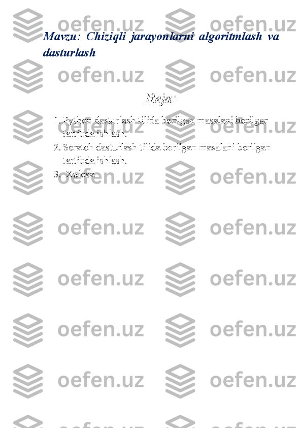 Mavzu:   Chiziqli   jarayonlarni   algoritmlash   va
dasturlash
Reja:
1. Python dasturlash tilida berilgan masalani berilgan 
tartibda ishlash.
2. Scratch dasturlash tilida berilgan masalani berilgan 
tartibda ishlash.
3.  Xulosa 