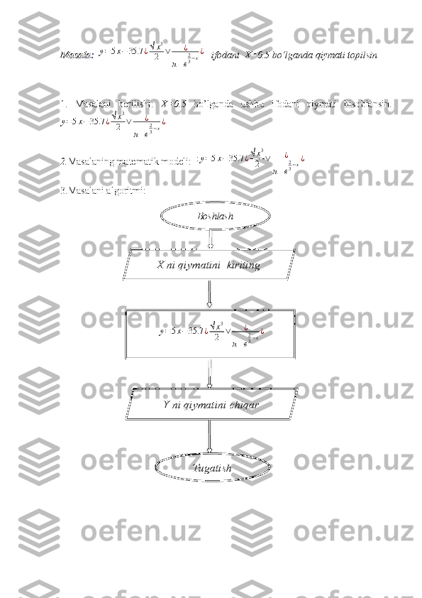 Masala :    y = 5 x − 35.7 ¿ √ x 3
2 ∨ ¿
π + e 2
3 − x ¿
   ifodani  X=0.5 bo’lganda qiymati topilsin
1.   Masalani   berilishi:   X=0.5   bo’lganda   ushbu   ifodani   qiymati   hisoblansin .
y = 5 x − 35.7 ¿ √ x 3
2 ∨ ¿
π + e 2
3 − x ¿
2. Masalaning matematik modeli:   : y = 5 x − 35.7 ¿ √ x 3
2 ∨ ¿
π + e 2
3 − x ¿
3.Masalani algoritmi:
Boshlash
TugatishX ni qiymatini  kiriting
  y = 5 x − 35.7 ¿ √ x 3
2 ∨ ¿
π + e 2
3 − x ¿
   
Y ni qiymatini chiqar     