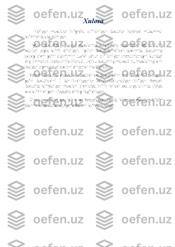 Xulosa
      Berilgan   masalalar   bo’yicha   qo’llanilgan   dasturlar   barchasi   mukammal
ko’rinishda aks ettirilgan.
      Python   dasturida   ishlangan   masalaning   qo’shimcha   parametrlari   va   ba’zi   bir
xatolari   qayta   ko’rib   chiqilgan.   Python   dasturida   ishlash   davomida   dasturning
asosiy  qismi  ya’ni  algoritmini  tuzish  uchun  qo’llanilgan  operatorlar  ayni   kundagi
eng ommabop operator hisoblanadi. Ushbu dasturning maqsadi bu masalaning x ni
istalgan qiymatidagi javobni chiqarish hisoblanadi.
      Scratch   dasturida  masalani   ko’rsatish   esa   dasturlashni   endi   o’rganib  boshlagan
ya’ni   dasturlashni   0   dan   boshlaganlar   uchun   tushunadigan   bo’lgan.   Scratch
dasturida   ko’rsatilgan   masalani   qismlarga   bo’lib   ishlash   esa   unga   alohida   o’ziga
xos ko’rinish yani o’zgacha chiroy bag’ishlagan.
     Chiqqan natijalar esa Python va Scratch dasturlarida ishlangan masalani  to’g’ri
ekanini va dasturda xato yo’q ekanini ko’rsatib bergan. 