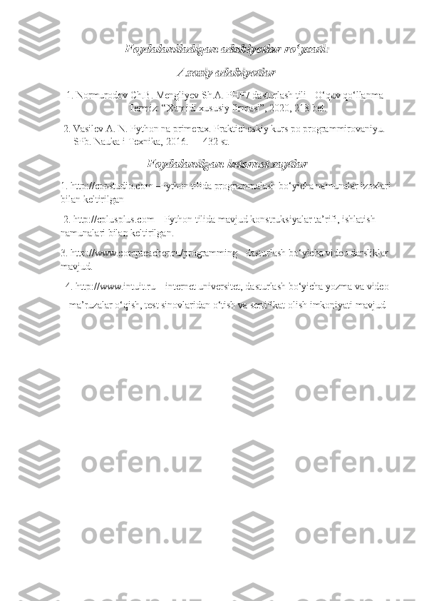 Foydalaniladigan adabiyotlar ro yxati:ʻ
Asosiy adabiyotlar
 1. Normurodov Ch.B. Mengliyev Sh.A. PHP7 dasturlash tili - O‘quv qo‘llanma –
Termiz: “Xamidi xususiy firmasi”, 2020, 218 bet.
 2. Vasilev A. N. Python na primerax. Prakticheskiy kurs po programmirovaniyu. 
— SPb. Nauka i Texnika, 2016. — 432 st.
Foydalanilgan internet saytlar
1. http://cppstudio.com –Python tilida programmalash bo‘yicha namunalar izoxlari 
bilan keltirilgan
 2. http://cplusplus.com – Python tilida mavjud konstruksiyalar ta’rifi, ishlatish 
namunalari bilan keltirilgan. 
3. http://www.compteacher.ru/programming - dasturlash bo‘yicha video darsliklar 
mavjud. 
4. http://www.intuit.ru – internet universitet, dasturlash bo‘yicha yozma va video
ma’ruzalar o‘qish, test sinovlaridan o‘tish va sertifikat olish imkoniyati mavjud   