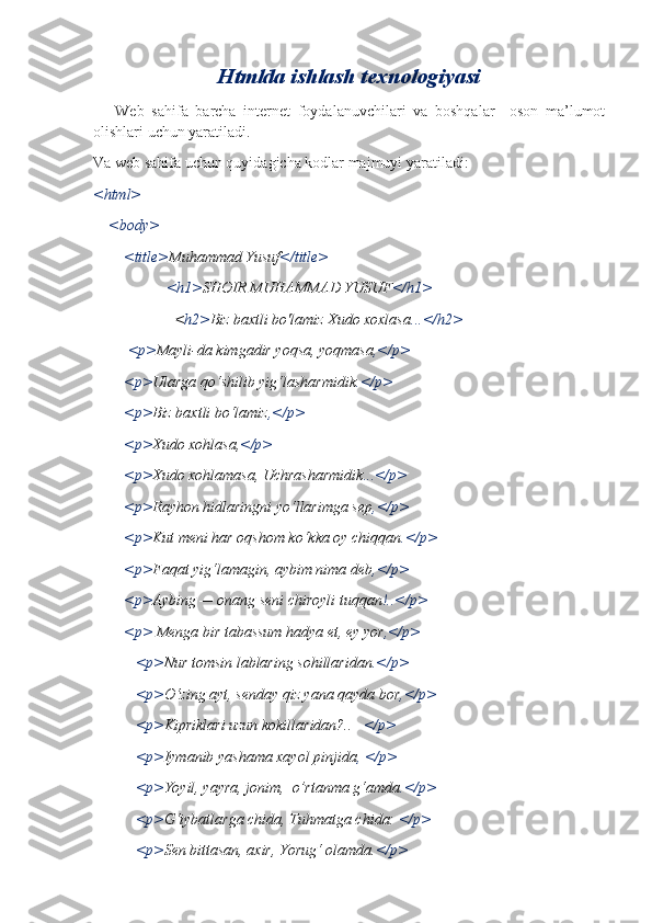 Htmlda ishlash texnologiyasi
      Web   sahifa   barcha   internet   foydalanuvchilari   va   boshqalar     oson   ma’lumot
olishlari uchun yaratiladi.
Va web sahifa uchun quyidagicha kodlar majmuyi yaratiladi:
<html>
    <body>
        <title> Muhammad Yusuf </title>
                    <h1> SHOIR MUHAMMAD YUSUF </h1>
                     < h2> Biz baxtli bo'lamiz Xudo xoxlasa ...</h2>
         <p> Mayli-da kimgadir yoqsa, yoqmasa ,</p>
        <p> Ularga qo‘shilib yig‘lasharmidik .</p>
        <p> Biz baxtli bo‘lamiz ,</p>
        <p> Xudo xohlasa, </p>
        <p> Xudo xohlamasa, Uchrasharmidik ...</p>
        <p> Rayhon hidlaringni yo‘llarimga sep ,</p>
        <p> Kut meni har oqshom ko‘kka oy chiqqan .</p>
        <p> Faqat yig‘lamagin, aybim nima deb ,</p>
        <p> Aybing — onang seni chiroyli tuqqan !..</p>
        <p>  Menga bir tabassum hadya et, ey yor ,</p>
           <p> Nur tomsin lablaring sohillaridan .</p>
           <p> O‘zing ayt, senday qiz yana qayda bor ,</p>
           <p> Kipriklari uzun kokillaridan?..    </p>
           <p> Iymanib yashama xayol pinjida , </p>
           <p> Yoyil, yayra, jonim,  o’rtanma g‘amda .</p> 
           <p> G‘iybatlarga chida, Tuhmatga chida:  </p>
           <p> Sen bittasan, axir, Yorug‘ olamda. </p> 