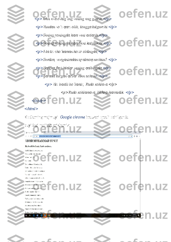           <p>  Men esa oshig‘ing sening eng g‘arib ,</p>
           <p> Tundan so‘z qarz olib, tongga tutguvchi .</p>
           <p> Sening yoningda ham seni axtarib ,</p>
           <p> Sening yoningda ham Seni kutguvchi .</p>
           <p> Ista tiz cho‘kaman hozir oldingda ,</p>
           <p> Sevdim, sevganimdan uyalmoq nechun?  </p>
           <p> Barcha farishtalar sening qalbingda ,</p>
           <p> Ijarada turgan qizlar men uchun !..</p>
                    <p>  Biz baxtli bo‘lamiz, Xudo xohlasa.</p>
                                    <p>Xudo xohlamasa, Uchrasharmidik.  </p>
       </body>
</html>
Kodlarning majmuyi   Google chrome  brauzeri orqali ochilganda
quyidagi natijaga erishamiz: 