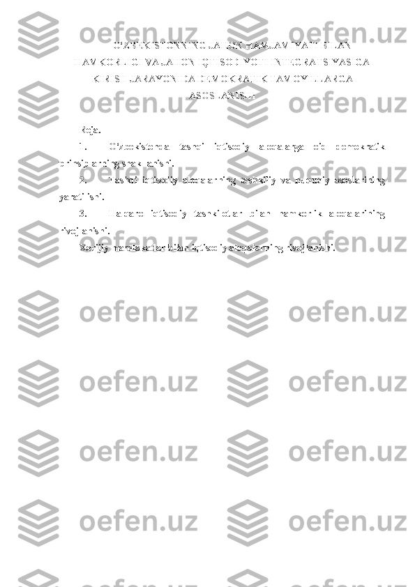O‘ZBEKISTONNING JAHON HAMJAMIYATI BILAN
HAMKORLIGI VA JAHON IQTISODIYOTI INTEGRATSIYASIGA
KIRISH JARAYONIDA DEMOKRATIK TAMOYILLARGA
ASOSLANISHI
 
Reja.
1. O‘zbekistonda   tashqi   iqtisodiy   aloqalarga   oid   demokratik
prinsiplarning shakllanishi.
2. Tashqi   iqtisodiy   aloqalarning   tashkiliy   va   huquqiy   asoslarining
yaratilishi.
3. Halqaro   iqtisodiy   tashkilotlar   bilan   hamkorlik   aloqalarining
rivojlanishi.
Xorijiy mamlakatlar bilan iqtisodiy aloqalarning rivojlanishi. 