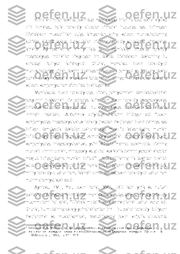 Sobiq   sho‘rolar   davrida   jaxondagi   mamlakatlar   bilan   nafaqat   tashqi   siyosat
olib   borishga,   balki   iqtisodiy   aloqalar   o‘rnatish   huquqiga   ega   bo‘lmagan
O‘zbekiston   mustaqillikni   qulga   kiritgandan   so‘ng   xalqaro   munosabatlarning
sub’ekti   sifatida   tashqi   dunyo   bilan   o‘zining   iqtisodiy   aloqalarini   o‘rnatishga
kirishdi.   Ayniqsa   so‘ngi   o‘n   yillikda   jahon   mamlaklari   o‘rtasida   iqtisodiy
integratsiyaga   intilishlar   o‘sayotgan   bir   davrda   O‘zbekiston   davlatining   bu
sohadagi   faoliyati   ko‘chayodi.   Chunki,   mamalkat   bozor   iqtisodiyoti
munosabatlariga   o‘tish   davrini   boshlagan,   fuqarolik   jamiyati   va   huquqiy   davlat
qurish   asosiy   strategik   maqsad   sifatida   e’lon   qilingan   O‘zbekiston   davlatini
xalqaro xamjamiyat ham e’tirof eta boshlagan edi. 
Mamlakatda   bozor   iqtisodiyotiga   o‘tish,   jamiyatimizni   demokratlashtirish
jarayonini   boshlanishi   o‘z   tabiatiga   ko‘ra   ham   jaxon   iqtisodiy   integratsiyasiga
birlashuvini   taqozo   etayotgan   edi.   Bu   integratsiyaga   birlashuv   sharti   sifatida
Birinchi   Prezident   I.A.Karimov   qo‘yidagi   fikrlarini   bildirgan   edi:   “Jaxon
xamjamiyatiga integratsiyalashuv  iqtisoiy jixatdan rivojlangan  bozor  tizimiga ega
bo‘lgan   demokratik   davlatlar   tushunchasiga   muvofiq   kelgandagina   mumkin
bo‘ladi.   ayni   paytda   mamlakatni   zamonaviylashtirish   uning,   shubhasiz,   jaxon
xamjamiyatiga   integratsiyalashuvi,   ya’ni   xalqaro   mehnat   taqsimotida   o‘zining
munosib o`rnini topishi, mintaqaviy va global xavfsizlik tizimini yaratish shartlari
mavjud   bo‘lgandagina   mumkin   bo‘ladi” 1
    mustaqillikning   ilk   davridan   boshlab
xalqaro   iqtisodiy   tashkilotlar   bilan   hamkorlik   aloqalarini   o‘rnatish   bir   tomondan,
milliy iqtisodiyot uchun ham, ikkinchi tomondan esa jaxon iqtisodiyoti uchun ham
muhim ahamiyat kasb etadi. 
Ayniqsa,   BMT,   YeI,   Jaxon   banki,   XVF,   EKO   kabi   yirik   va   nufuzli
tashkilotlar faoliyatida ishtirok etish mamlakatda vujudga kelgan ijtimoiy-iqtisodiy
muammolarni   hal   etish,   “O‘zbek   modeli”   asosida   rivojlanish   uchun   zarur   edi.
Chunki, bu modelning asosiy yo‘nalishlaridan biri – bu tashqi iqtisodiy faoliyatni
rivojlantirish   va   mustahkamlash,   respublikaning   jaxon   xo‘jalik   aloqalarida
1
 Каримов И.А. Ўзбекистон  XXI  аср бўса асида: хавфсизликка та дид бар арорлик ғ ҳ қ
шартлари ва тара иёт кафолатлари//Хавфсизлик ва бар арор тара иёт йўлида. Т.6. –	
ққ қ ққ
Т.: Ўзбекистон, 1997, -Б.241-242.  