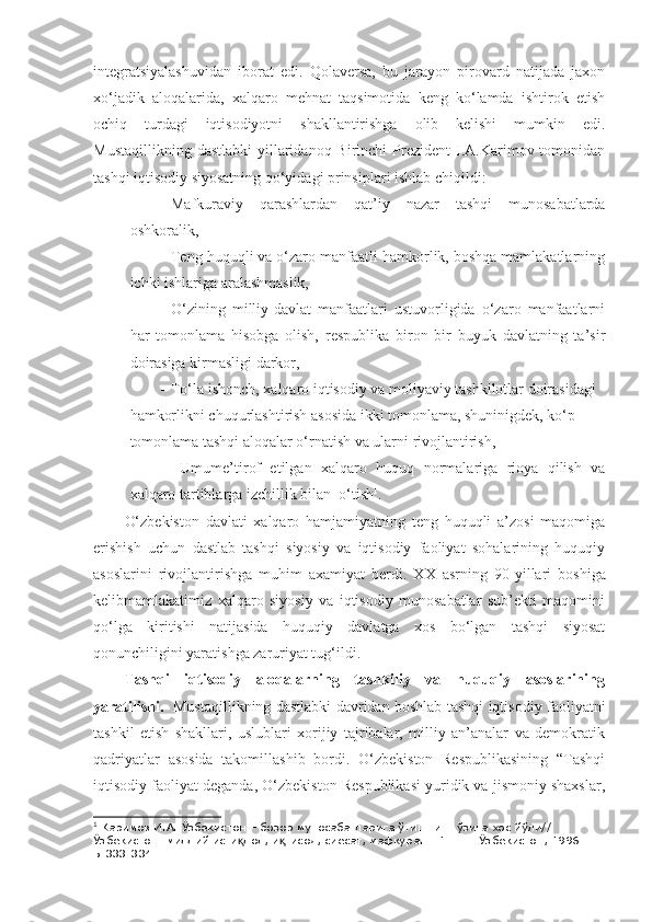 integratsiyalashuvidan   iborat   edi.   Qolaversa,   bu   jarayon   pirovard   natijada   jaxon
xo‘jadik   aloqalarida,   xalqaro   mehnat   taqsimotida   keng   ko‘lamda   ishtirok   etish
ochiq   turdagi   iqtisodiyotni   shakllantirishga   olib   kelishi   mumkin   edi.
Mustaqillikning  dastlabki  yillaridanoq  Birinchi   Prezident   I.A.Karimov  tomonidan
tashqi iqtisodiy siyosatning qo‘yidagi prinsiplari ishlab chiqildi:
- Mafkuraviy   qarashlardan   qat’iy   nazar   tashqi   munosabatlarda
oshkoralik,
- Teng huquqli va o‘zaro manfaatli hamkorlik, boshqa mamlakatlarning
ichki ishlariga aralashmaslik,
- O‘zining   milliy-davlat   manfaatlari   ustuvorligida   o‘zaro   manfaatlarni
har   tomonlama   hisobga   olish,   respublika   biron   bir   buyuk   davlatning   ta’sir
doirasiga kirmasligi darkor,
- To‘la ishonch, xalqaro iqtisodiy va moliyaviy tashkilotlar doirasidagi 
hamkorlikni chuqurlashtirish asosida ikki tomonlama, shuninigdek, ko‘p 
tomonlama tashqi aloqalar o‘rnatish va ularni rivojlantirish,
-   Umume’tirof   etilgan   xalqaro   huquq   normalariga   rioya   qilish   va
xalqaro tartiblarga izchillik bilan  o‘tish 1
.
O‘zbekiston   davlati   xalqaro   hamjamiyatning   teng   huquqli   a’zosi   maqomiga
erishish   uchun   dastlab   tashqi   siyosiy   va   iqtisodiy   faoliyat   sohalarining   huquqiy
asoslarini   rivojlantirishga   muhim   axamiyat   berdi.   X X   asrning   90-yillari   boshiga
kelibmamlakatimiz   xalqaro   siyosiy   va   iqtisodiy   munosabatlar   sub’ekti   maqomini
qo‘lga   kiritishi   natijasida   huquqiy   davlatga   xos   bo‘lgan   tashqi   siyosat
qonunchiligini yaratishga zaruriyat tug‘ildi.
Tashqi   iqtisodiy   aloqalarning   tashkiliy   va   huquqiy   asoslarining
yaratilishi.    Mustaqillikning dastlabki davridan boshlab tashqi iqtisodiy faoliyatni
tashkil   etish   shakllari,   uslublari   xorijiy   tajribalar,   milliy   an’analar   va   demokratik
qadriyatlar   asosida   takomillashib   bordi.   O‘zbekiston   Respublikasining   “Tashqi
iqtisodiy faoliyat deganda, O‘zbekiston Respublikasi yuridik va jismoniy shaxslar,
1
 Каримов И.А. Ўзбекистон – бозор муносабатларига ўтишнинг ўзига хос йўли// 
Ўзбекистон: миллий исти лол, и тисод, сиёсат, мафкура. Т.1. – Т.:Ўзбекистон, 1996. –қ қ
Б.333-334. 