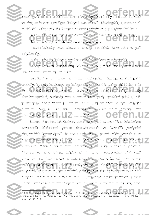 Shuningdek, xalqaro tashkilotlar bilan o‘zaro foydali iqtisodiy aloqalarni o‘rnatish
va   rivojlantirishga   qaratilgan   faoliyati   tushuniladi”.   Shuningdek,   qonunning   4-
moddasida tashqi iqtisodiy faoliyatning asosiy prinsiplari quyidagicha ifodalandi:
- tashqi iqtisodiy faoliyat sub’ektlarining erkinligi va iqtisodiy mustaqilligi,
- tashqi iqtisodiy faoliyat subyektlarining tengligi,
-   savdo-iqtisodiy   munosabatlarni   amalga   oshirishda   kamsitishlarga   yo‘l
qo‘yilmaslgi,
- tashqi iqtisodiy faoliyatni amalga oshirishdan o‘zaro manfaatdorlik,
-   tashqi   iqtisodiy   faoliyat   subyektlarining   huquqlari   va   qonuniy   manfaatlari
davlat tomonidan himoya qilinishi. 1
1995-2006   yillar   mobaynida   import   operatsiyalarini   tartibga   solish,   tegishli
tashkiliy, iqtisodiy harakterga ega bo‘lgan o‘zgarishlarni kiritishga oid 50 dan ortiq
Vazirlar   Mahkamasining   qarorlari,   Davlat   bojxona   qo‘mitasi,   Tashqi   iqtisodiy
aloqalar   agentligi,   Markaziy   bank   nizomlari   va   meyoriy     qoidalari   qabul   qilindi.
yildan   yilga   tashqi   iqtisodiy   aloqalar   uchun   qulay   va   erkin   faoliyat   kengayib
bormoqda.   Ayniqsa,   tashqi   savdo   operatsiyalari,   xususan   import   operatsiyalarini
erkinlashtirish bilan bog‘liq qator chora-tadbirlar ko‘rildi.
Birinchi   Prezident   I.A.Karimov   tomonidan   ilgari   surilgan   “Mamlakatimizda
demokratik   islohotlarni   yanada   chuqurlashtirish   va   fuqarolik   jamiyatini
rivojlantirish   konsepsiyasi”   da   tashqi   iqtisodiy   aloqalarni   erkinlashtirish   bilan
bog‘liq   bilvosita   va   bevosita   bog‘liq   bo`lgan   Fuqarolik,   Yer,   Soliq   va   Bojxona
kodekslari,   “Davlat   tasarrufidina   chiqarish   va   xususiylashtirish   to‘g‘risida”,
“Banklar   va   bank   faoliyati   to`g‘risida”,   “Chet   el   investitsiyalari   to‘g‘risida”
qonunlari,   islohotlarning   keyingi   bosqichida   “Tadbirkorlik   faoliyati   erkinligining
kafolatlari   to‘g‘risida”,   “Tashqi   iqtisodiy   faoliyat   to‘g‘risida”,   “Fermer   ho‘jaligi
to‘g‘risida”gi qonunlari,  yangi tahrirdagi Soliq kodeksi va iqtisodiyotni isloh etish
bo‘yicha   qator   qonun   hujjatlari   qabul   qilinganligi   iqtisodiyotimizni   yanada
liberallashtirish va modernizatsiya qilishda nafaqatmustahkam huquqiy asos, balki,
1
  аранг: Ўзбекистон Республикасининг “Таш и и тисодий фаолият тў рисида” ги (янги Қ қ қ ғ
та рири)  онуни// Ўзбекистон Республикаси Олий Мажлисининг Ахборотномаси, 2005 
ҳ Қ
йил, №12. 410. 