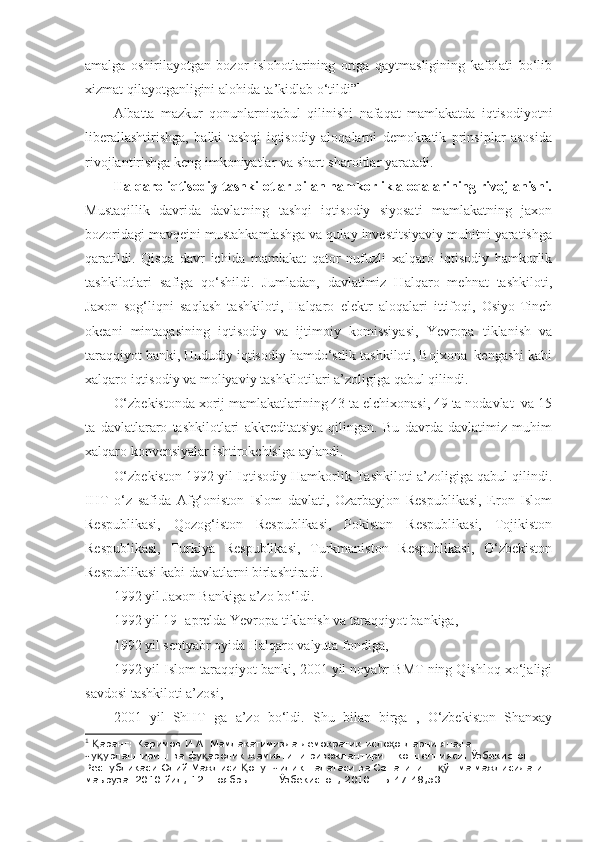 amalga   oshirilayotgan   bozor   islohotlarining   ortga   qaytmasligining   kafolati   bo‘lib
xizmat qilayotganligini alohida ta’kidlab o‘tildi” 1
Albatta   mazkur   qonunlarniqabul   qilinishi   nafaqat   mamlakatda   iqtisodiyotni
liberallashtirishga,   balki   tashqi   iqtisodiy   aloqalarni   demokratik   prinsiplar   asosida
rivojlantirishga keng imkoniyatlar va shart-sharoitlar yaratadi.  
Halqaro iqtisodiy tashkilotlar bilan hamkorlik aloqalarining rivojlanishi.
Mustaqillik   davrida   davlatning   tashqi   iqtisodiy   siyosati   mamlakatning   jaxon
bozoridagi mavqeini mustahkamlashga va qulay investitsiyaviy muhitni yaratishga
qaratildi.   Qisqa   davr   ichida   mamlakat   qator   nufuzli   xalqaro   iqtisodiy   hamkorlik
tashkilotlari   safiga   qo‘shildi.   Jumladan,   davlatimiz   Halqaro   mehnat   tashkiloti,
Jaxon   sog‘liqni   saqlash   tashkiloti,   Halqaro   elektr   aloqalari   ittifoqi,   Osiyo-Tinch
okeani   mintaqasining   iqtisodiy   va   ijtimoiy   komissiyasi,   Yevropa   tiklanish   va
taraqqiyot banki, Hududiy iqtisodiy hamdo‘stlik tashkiloti, Bojxona  kengashi kabi
xalqaro iqtisodiy va moliyaviy tashkilotilari a’zoligiga qabul qilindi.
O‘zbekistonda xorij mamlakatlarining 43 ta elchixonasi, 49 ta nodavlat  va 15
ta   davlatlararo   tashkilotlari   akkreditatsiya   qilingan.   Bu   davrda   davlatimiz   muhim
xalqaro konvensiyalar ishtirokchisiga aylandi.
O‘zbekiston 1992 yil Iqtisodiy Hamkorlik Tashkiloti a’zoligiga qabul qilindi.
IHT   o‘z   safida   Afg‘oniston   Islom   davlati,   Ozarbayjon   Respublikasi,   Eron   Islom
Respublikasi,   Qozog‘iston   Respublikasi,   Pokiston   Respublikasi,   Tojikiston
Respublikasi,   Turkiya   Respublikasi,   Turkmaniston   Respublikasi,   O‘zbekiston
Respublikasi kabi davlatlarni birlashtiradi. 
1992 yil Jaxon Bankiga a’zo bo‘ldi. 
1992 yil 19- aprelda Yevropa tiklanish va taraqqiyot bankiga, 
1992 yil sentyabr oyida Halqaro valyuta fondiga,
1992 yil Islom taraqqiyot banki, 2001 yil noyabr BMT ning Qishloq xo‘jaligi
savdosi tashkiloti a’zosi, 
2001   yil   ShHT   ga   a’zo   bo‘ldi.   Shu   bilan   birga   ,   O‘zbekiston   Shanxay
1
  аранг: Каримов И.А. Мамлакатимизда демократик исло отларни янада Қ ҳ
чу урлаштириш ва фу аролик жамиятини ривожлантириш концепцияси. Ўзбекистон 
қ қ
Республикаси Олий Мажлиси  онунчилик палатаси ва Сенатининг  ўшма мажлисидаги 	
Қ қ
маъруза. 2010 йил, 12- ноябрь – Т.: Ўзбекистон, 2010. –Б.47-48,53.  