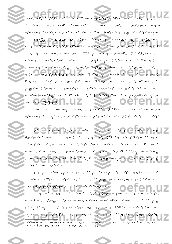 Hamkorlik   Tashkiloti   a’zolari   bo‘lgan   mamlakatlar   bilan   tashqi   iqtisodiy-savdo
aloqalarini   rivojlantirib   bormoqda.   Hozirgi   davrda   O‘zbekiston   tovar
aylanmasining 38,8 foizi ShXT a’zolari bo‘lgan davlari hissasiga to‘g‘ri kelmoqda.
Xorijiy   mamlakatlar   bilan   iqtisodiy   aloqalarning   rivojlanishi.
Mustaqillikning   dastlabki   yillaridan   boshlab,   O‘zbekiston   va   AQSH   o‘rtasida
iqtisodiy aloqalar rivojlanib ketdi. 1993- yildan buyon Amerika-O‘zbekiston savdo
palatasi  o‘zaro hamkorlik qilmoqda. Hozirgi  paytda O‘zbekistonda  193 ta AQSH
kompaniyalari   ishtirokidagi   korxonalar   faoliyat   yuritmoqda.   O‘zbekistonda   39   ta
AQSH kompaniyalari vakolatxonalari faoliyat yuritmoqda. 2012 yilda Toshkentda
Yevropa   Ittifoqi   vakolatxonasini   ochdi.   YYevropa   Ittifoqi   2007   yildan   2013
yilgacha   O‘zbekiston   taraqqiyotini   qullab-quvvatlash   maqsadida   72   mln   evro
miqdorida mablag‘ ajratdi. Shuningdek 2014-2020 yillar uchun yana 68 mln. yevro
ajratish mo‘ljallandi. 
Jumladan,   Germaniya   Federativ   Respublikasi   bilan   ikki   tomonlama   tovar
aylanmasi 2010 yilda 2.5 % o‘sib, umumiy hajmi 483 mln. AQSH dollarini tashkil
etdi. 1
MDH   doirasida   Rossiya   Federatsiyasi   bilan   o‘zaro   iqtisodiy   aloqalar
rivojlanib   bormoqda.   Faqat   2006-2007   yillarda   ikki   davlat   boshliqlari   11   marta
uchrashib,   o‘zaro   manfaatli   kelishuvlarga   erishdi.   O‘tgan   uch   yil   ichida
mamlakatlar   o‘rtasida   tovar   aylanmasi   uch   marta   ko‘paydi.   2007   yil   natijalariga
ko‘ra uning xajmi deyarli 4.5 mlrd. AQSH dollariga etib, bu sohadagi o‘sish yiliga
30-35 foizga teng bo‘ldi.
Rossiya   Federatsiyasi   bilan   2011-yil   18-noyabrda   Erkin   savdo   hududida
bitimlarni qo‘llash protokoli imzolandi. 2012 yilga kelib Rossiya bilan O‘zbekiston
o‘rtasidagi tovar aylanmasi 7914.4 mln.dollarga etdi.
Xitoy   bilan   savdo   aloqalarida   1992   yildan   buyon   eng   yuqori   qulaylik
muhitiga   asoslangan   o‘zaro   munosabatlarga   amal   qilib   kelinmoqda.   2012   yilga
kelib,   Xitoy   –   O‘zbekiston   o‘zarotovar   aylanmasi   3230.4   mln.dollariga   teng
hajmda amalga oshirildi. Hozirgi davrda O‘zbekiston 411 ta Xitoy investitsiyalari
1
 Ўзбекистонда демократик жамият  уриш назарияси ва амалиёти.  ир избоев та рир қ Қ ғ ҳ
остида. Ў ув  ўлланма. Т.: Наврўз. 2014, -Б.339. 	
қ қ 