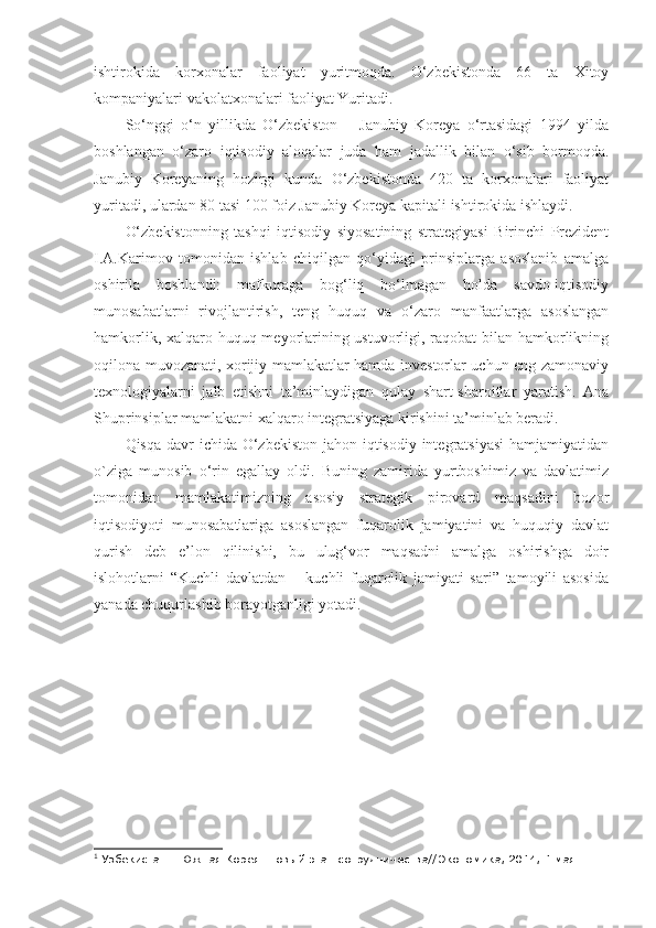 ishtirokida   korxonalar   faoliyat   yuritmoqda.   O‘zbekistonda   66   ta   Xitoy
kompaniyalari vakolatxonalari faoliyat Yuritadi.
So‘nggi   o‘n   yillikda   O‘zbekiston   –   Janubiy   Koreya   o‘rtasidagi   1994   yilda
boshlangan   o‘zaro   iqtisodiy   aloqalar   juda   ham   jadallik   bilan   o‘sib   bormoqda.
Janubiy   Koreyaning   hozirgi   kunda   O‘zbekistonda   420   ta   korxonalari   faoliyat
yuritadi, ulardan 80 tasi 100 foiz Janubiy Koreya kapitali ishtirokida ishlaydi. 1
 
O‘zbekistonning   tashqi   iqtisodiy   siyosatining   strategiyasi   Birinchi   Prezident
I.A.Karimov   tomonidan   ishlab   chiqilgan   qo‘yidagi   prinsiplarga   asoslanib   amalga
oshirila   boshlandi:   mafkuraga   bog‘liq   bo‘lmagan   holda   savdo-iqtisodiy
munosabatlarni   rivojlantirish,   teng   huquq   va   o‘zaro   manfaatlarga   asoslangan
hamkorlik, xalqaro huquq meyorlarining ustuvorligi, raqobat bilan hamkorlikning
oqilona muvozanati, xorijiy mamlakatlar hamda investorlar uchun eng zamonaviy
texnologiyalarni   jalb   etishni   ta’minlaydigan   qulay   shart-sharoitlar   yaratish.   Ana
Shuprinsiplar mamlakatni xalqaro integratsiyaga kirishini ta’minlab beradi.
Qisqa davr ichida O‘zbekiston jahon iqtisodiy integratsiyasi  hamjamiyatidan
o`ziga   munosib   o‘rin   egallay   oldi.   Buning   zamirida   yurtboshimiz   va   davlatimiz
tomonidan   mamlakatimizning   asosiy   strategik   pirovard   maqsadini   bozor
iqtisodiyoti   munosabatlariga   asoslangan   fuqarolik   jamiyatini   va   huquqiy   davlat
qurish   deb   e’lon   qilinishi,   bu   ulug‘vor   maqsadni   amalga   oshirishga   doir
islohotlarni   “Kuchli   davlatdan   –   kuchli   fuqarolik   jamiyati   sari”   tamoyili   asosida
yanada chuqurlashib borayotganligi yotadi. 
1
  Узбекистан – Южная Корея: нов ый этап сотрудничества// Экономика, 2014, 1 мая. 