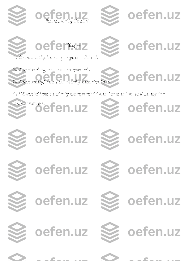 Zardushtiylik dini
Reja: 
1. Zardushtiylikning paydo bo`lishi. 
2. Avestoning muqaddas yozuvi. 
3. Avestodagi real, dunyoviy qadriyatlar. 
4. "Avesto" va qadimiy dehqonchilik an`analari xususida ayrim 
mulohazalar. 