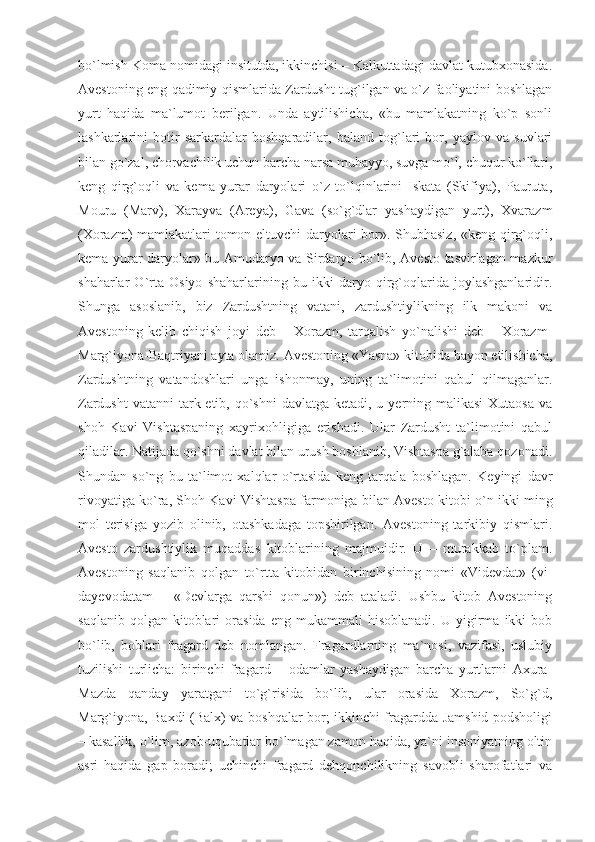bo`lmish Koma nomidagi insitutda, ikkinchisi – Kalkuttadagi davlat kutubxonasida.
Avestoning eng qadimiy qismlarida Zardusht tug`ilgan va o`z faoliyatini boshlagan
yurt   haqida   ma`lumot   berilgan.   Unda   aytilishicha,   «bu   mamlakatning   ko`p   sonli
lashkarlarini   botir   sarkardalar   boshqaradilar,   baland   tog`lari   bor,   yaylov   va   suvlari
bilan go`zal, chorvachilik uchun barcha narsa muhayyo, suvga mo`l, chuqur ko`llari,
keng   qirg`oqli   va   kema   yurar   daryolari   o`z   to`lqinlarini   Iskata   (Skifiya),   Pauruta,
Mouru   (Marv),   Xarayva   (Areya),   Gava   (so`g`dlar   yashaydigan   yurt),   Xvarazm
(Xorazm) mamlakatlari tomon eltuvchi daryolari bor». Shubhasiz, «keng qirg`oqli,
kema yurar daryolar» bu Amudaryo va Sirdaryo bo`lib, Avesto tasvirlagan mazkur
shaharlar   O`rta   Osiyo   shaharlarining   bu   ikki   daryo   qirg`oqlarida   joylashganlaridir.
Shunga   asoslanib,   biz   Zardushtning   vatani,   zardushtiylikning   ilk   makoni   va
Avestoning   kelib   chiqish   joyi   deb   –   Xorazm,   tarqalish   yo`nalishi   deb   –   Xorazm-
Marg`iyona-Baqtriyani ayta olamiz. Avestoning «Yasna» kitobida bayon etilishicha,
Zardushtning   vatandoshlari   unga   ishonmay,   uning   ta`limotini   qabul   qilmaganlar.
Zardusht  vatanni  tark etib, qo`shni  davlatga  ketadi, u yerning malikasi  Xutaosa  va
shoh   Kavi   Vishtaspaning   xayrixohligiga   erishadi.   Ular   Zardusht   ta`limotini   qabul
qiladilar. Natijada qo`shni davlat bilan urush boshlanib, Vishtaspa g`alaba qozonadi.
Shundan   so`ng   bu   ta`limot   xalqlar   o`rtasida   keng   tarqala   boshlagan.   Keyingi   davr
rivoyatiga ko`ra, Shoh Kavi Vishtaspa farmoniga bilan Avesto kitobi o`n ikki ming
mol   terisiga   yozib   olinib,   otashkadaga   topshirilgan.   Avestoning   tarkibiy   qismlari.
Avesto   zardushtiylik   muqaddas   kitoblarining   majmuidir.   U   –   murakkab   to`plam.
Avestoning   saqlanib   qolgan   to`rtta   kitobidan   birinchisining   nomi   «Videvdat»   (vi-
dayevodatam   –   «Devlarga   qarshi   qonun»)   deb   ataladi.   Ushbu   kitob   Avestoning
saqlanib   qolgan   kitoblari   orasida   eng   mukammali   hisoblanadi.   U   yigirma   ikki   bob
bo`lib,   boblari   fragard   deb   nomlangan.   Fragardlarning   ma`nosi,   vazifasi,   uslubiy
tuzilishi   turlicha:   birinchi   fragard   –   odamlar   yashaydigan   barcha   yurtlarni   Axura-
Mazda   qanday   yaratgani   to`g`risida   bo`lib,   ular   orasida   Xorazm,   So`g`d,
Marg`iyona, Baxdi (Balx) va boshqalar bor; ikkinchi fragardda Jamshid podsholigi
– kasallik, o`lim, azob-uqubatlar bo`lmagan zamon haqida, ya`ni insoniyatning oltin
asri   haqida   gap   boradi;   uchinchi   fragard   dehqonchilikning   savobli   sharofatlari   va 