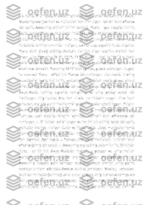 h.k. haqida. Shuningdek, Videvdatning boshqa fragardlaridan Zardusht bilan Axura-
Mazdaning savoljavoblari  va muloqotlari ham  o`rin olgan. Ikkinchi kitob «Yasna»
deb   atalib,   Avestoning   e`tiborli   bo`limi   sanaladi.   Yasna   –   yaz   o`zagidan   bo`lib,
«sajda,   topinch,   namoz»   ma`nolarini   ifodalaydi.   Yasna   72   bobdan   iborat   bo`lgan.
Boblari   ha,   haitiy   deb   atalgan.   Har   bir   ha   zarur   o`rniga   qarab   marosimlarda,
ibodatlarda   kohinlar   tomonidan   o`qilgan,   qavmlar   unga   ergashib   ibodat   qilganlar.
Yasna   kitobi   (nask)   tarkibiga   Zardusht   o`zi   ijod   qilgan   targ`ibot   she`rlari   ham
kirgan.   Ular   Yasnaning   28-34,   43-46,   47-50,   51,   53   –   jami   bo`lib,   17   ta   hasini
tashkil   qiladi.   Zardusht   she`rlari   ilmiy   adabiyotda   gatalar   deb   atab   kelinadi.   Ha
«bashorat» demakdir. Yasnaning 35-42-halari ayniqsa, yuksak qadrlangan. Bu yetti
haHaptanxati   Yasna   –   «Yetti   bob   Yasna»   deb   nomlangan.   Ular   orasida   olovning
muqaddasligi   haqida   bob   bo`lib,   zardushtiylik   urf-odatlari   orasida   olovga   e`tiqod
qilish,   dinning   esa   «otashparatslik»   deb   atalishi   shunga   bog`liq.   Binobarin,   olov
Axura-Mazda   nurining   quyoshda   namoyonligi   va   uning   yerdagi   zarrasi   deb
hisoblangan.   Oliy   haqiqat   Arta   ham   olovda   o`z   ifodasini   topgan.   Olov   haqni
nohaqdan,   eng  oliy   gunoh  hisoblanmish   yolg`onni   rotsdan   ajratib  bergan.   Yolg`on
esa chin e`tiqodga xiyonat deb qoralangan. Arta so`zi fonetik o`zgarib, datslab atar,
hozir   esa   otash   shaklida   ishlatilib   kelmoqda.   Uchinchi   kitob   «Vispered»   deb
nomlangan.   U   24   bobdan   tashkil   topgan   va   har   bir   bob   alohida   karde   deb   atalib,
ma`budlar   sha`niga   o`qilgan   duolar   va   ibodat   utsida   ularga   murojaatlar   hamda
olamni   bilishga   doir   pand-nasihatlardan   iboratdir.   Uni   ibodat   namozlari   yig`indisi
ham   deyishadi.   Ayni   paytda   u   Yasnaga   qo`shimcha   hisoblanadi.   To`rtinchi   kitob
«Yasht» (gimn)  deb  ataladi. U Avestoning  eng qadimiy qatlami  bo`lib, 22 bobdan
iborat.   Har   bir   bob   Axura-Mazdadan   boshlab,   u   yaratgan   va   uning   ma`lum
vazifalarini   bajaruvchi   ma`budlar   sha`niga   aytilgan   madhiyalardan   iborat.
Avestoning   bizgacha   yetib   kelmagan   kitoblaridan   ba`zi   qismlari   uning   yig`ma
parchalar   to`plami   «Xo`rdak   Avesto»   kitobida   jamlangan.   Masalan,   Exrpatatsan
kitobidan mo`badlar (kohinlar) uchun qonun-qoidalar, diniy boshqaruv tizimiga xos
ma`lumotlarga   oid   qismlari,   Nirangatsan   –   diniy-mavsumiy,   ijtimoiy   marosimlar
tartib-qoidalari   qismi,   20-naskda   jonning   u   dunyodagi   ahvoli   haqidagi   qismi   va 