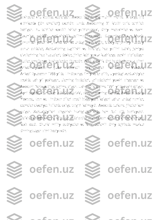 boshqalar   shu   kitobda   saqlangan.   Avesto   haqida   eng   muhim   manba   IX   asrga   oid
«Dinkard»   (din   amallari)   asaridir.   Unda   Avestoning   21   kitobi   to`la   ta`riflab
berilgan.   Bu   ta`riflar   savobli   ishlar   yo`riqnomasi,   diniy   marosimlar   va   rasm-
rusumlar   qoidasi;   zardushtiylik   ta`limoti   asoslari;   dunyoning   Axura-Mazda
tomonidan yaratilishi; oxirat kuni va undagi hisob-kitob; falakiyot; ijtimoiy-huquqiy
qonun-qoidalar;   Zardushtning   tug`ilishi   va   bolaligi;   haq   yo`lini   tutish;   jamiyat
a`zolarining   haq-huquqlari;   devlar,   jinlar   kabi   yovuz   kuchlarga   qarshi   o`qiladigan
duolar,  amallar  va  boshqalardan  iboratdir.  Zardushtiylik dini   haqida  frantsuz  olimi
Anketil-Dyuperron   juda   qimmatli   ma`lumotlar   qoldirgan.   Masalan,
AnketilDyuperron 1755 yilda Hinditsonga ilmiy safar qilib, u yerdagi zardushtiylar
orasida   uch   yil   yashagan,   ularning   ibodatlari,   urf-odatlarini   yaxshi   o`rgangan   va
Avestoni frantsuz tiliga tarjima qilgan. Uch jildlik tarjima 1771 yilda nashr etilgan.
Ayni paytda, shuni ham ta`kidlash joizki, olimlarimizning fikricha, Avesto G`arbiy
Yevropa, Eron va Hinditson tillari orqali bizga yetib kelgani uchun undagi nomlar,
atamalar   aksariyat   hollarda   asliga   to`g`ri   kelmaydi.   Avestoda   turkona   jihatlar   kam
qolgan.   Zartushtiylikni   o`rganish   hozirgi   kunlarda   ham   faol   olib   borilayapti.
Ta`kidlash   kerakki,   bu   sohadagi   tadqiqotlar   O`zbekiston   uchun   alohida   ahamiyat
kasb   etadi.   Chunki   milliy   qadriyatlar   va   ko`p   qatlamli   diniy   tajribada   mazkur
dinning tutgan o`rni beqiyosdir.  