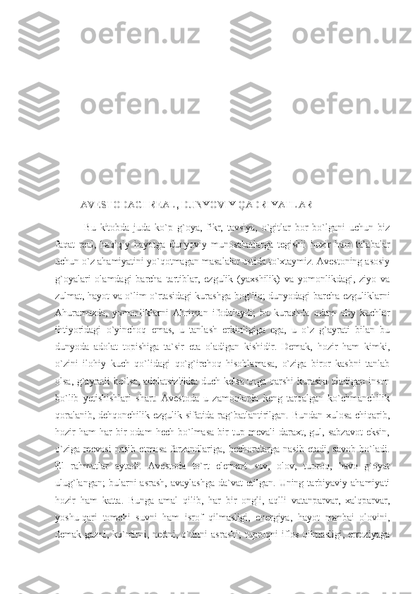 AVESTODAGI REAL, DUNYOVIY QADRIYATLAR
  Bu   kitobda   juda   ko`p   g`oya,   fikr,   tavsiya,   o`gitlar   bor   bo`lgani   uchun   biz
faqat   real,   haqiqiy   hayotga   dunyoviy   munosabatlarga   tegishli   hozir   ham   talabalar
uchun o`z ahamiyatini yo`qotmagan masalalar ustida to`xtaymiz. Avestoning asosiy
g`oyalari   olamdagi   barcha   tartiblar,   ezgulik   (yaxshilik)   va   yomonlikdagi,   ziyo   va
zulmat, hayot va o`lim o`rtasidagi kurashga bog`liq; dunyodagi barcha ezguliklarni
Ahuramazda,   yomonliklarni   Ahriman   ifodalaydi;   bu   kurashda   odam   oliy   kuchlar
ihtiyoridagi   o`yinchoq   emas,   u   tanlash   erkinligiga   ega,   u   o`z   g`ayrati   bilan   bu
dunyoda   adolat   topishiga   ta`sir   eta   oladigan   kishidir.   Demak,   hozir   ham   kimki,
o`zini   ilohiy   kuch   qo`lidagi   qo`g`irchoq   hisoblamasa,   o`ziga   biror   kasbni   tanlab
olsa, g`ayratli bo`lsa, adolatsizlikka duch kelsa unga qarshi kurasha oladigan inson
bo`lib   yetishishlari   shart.   Avestoda   u   zamonlarda   keng   tarqalgan   ko`chmanchilik
qoralanib, dehqonchilik ezgulik sifatida rag`batlantirilgan. Bundan xulosa chiqarib,
hozir   ham   har   bir   odam   hech   bo`lmasa   bir   tup  mevali   daraxt,  gul,   sabzavot   eksin,
o`ziga   mevasi   nasib   etmasa   farzandlariga,   bechoralarga   nasib   etadi,   savob   bo`ladi.
El   rahmatlar   aytadi.   Avestoda   to`rt   element   suv,   olov,   tuproq,   havo   g`oyat
ulug`langan;  bularni  asrash,   avaylashga  da`vat   etilgan.  Uning  tarbiyaviy  ahamiyati
hozir   ham   katta.   Bunga   amal   qilib,   har   bir   ongli,   aqlli   vatanparvar,   xalqparvar,
yoshu-qari   tomchi   suvni   ham   isrof   qilmasligi,   energiya,   hayot   manbai   olovini,
demak gazni, ko`mirni, neftni, o`tinni  asrashi;  tuproqni  iflos qilmasligi, erroziyaga 