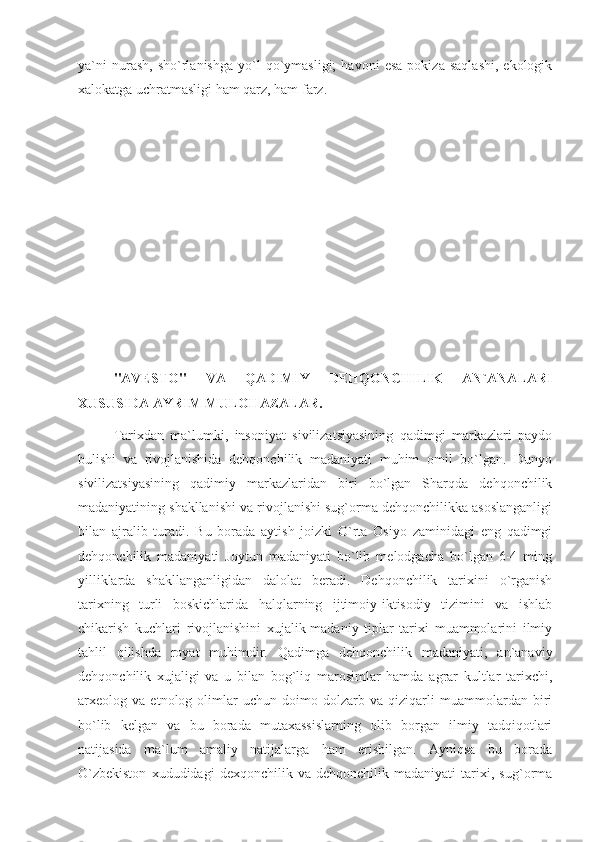 ya`ni   nurash,   sho`rlanishga   yo`l   qo`ymasligi;   havoni   esa   pokiza   saqlashi,   ekologik
xalokatga uchratmasligi ham qarz, ham farz. 
"AVESTO"   VA   QADIMIY   DEHQONCHILIK   AN`ANALARI
XUSUSIDA AYRIM MULOHAZALAR.
  Tarixdan   ma`lumki,   insoniyat   sivilizatsiyasining   qadimgi   markazlari   paydo
bulishi   va   rivojlanishida   dehqonchilik   madaniyati   muhim   omil   bo`lgan.   Dunyo
sivilizatsiyasining   qadimiy   markazlaridan   biri   bo`lgan   Sharqda   dehqonchilik
madaniyatining shakllanishi va rivojlanishi sug`orma dehqonchilikka asoslanganligi
bilan   ajralib   turadi.   Bu   borada   aytish   joizki   O`rta   Osiyo   zaminidagi   eng   qadimgi
dehqonchilik   madaniyati   Joytun   madaniyati   bo`lib   melodgacha   bo`lgan   6-4   ming
yilliklarda   shakllanganligidan   dalolat   beradi.   Dehqonchilik   tarixini   o`rganish
tarixning   turli   boskichlarida   halqlarning   ijtimoiy-iktisodiy   tizimini   va   ishlab
chikarish   kuchlari   rivojlanishini   xujalik-madaniy   tiplar   tarixi   muammolarini   ilmiy
tahlil   qilishda   royat   muhimdir.   Qadimga   dehqonchilik   madaniyati,   an`anaviy
dehqonchilik   xujaligi   va   u   bilan   bog`liq   marosimlar   hamda   agrar   kultlar   tarixchi,
arxeolog   va   etnolog   olimlar   uchun   doimo   dolzarb   va   qiziqarli   muammolardan   biri
bo`lib   kelgan   va   bu   borada   mutaxassislarning   olib   borgan   ilmiy   tadqiqotlari
natijasida   ma`lum   amaliy   natijalarga   ham   erishilgan.   Ayniqsa   bu   borada
O`zbekiston   xududidagi   dexqonchilik   va   dehqonchilik   madaniyati   tarixi,   sug`orma 