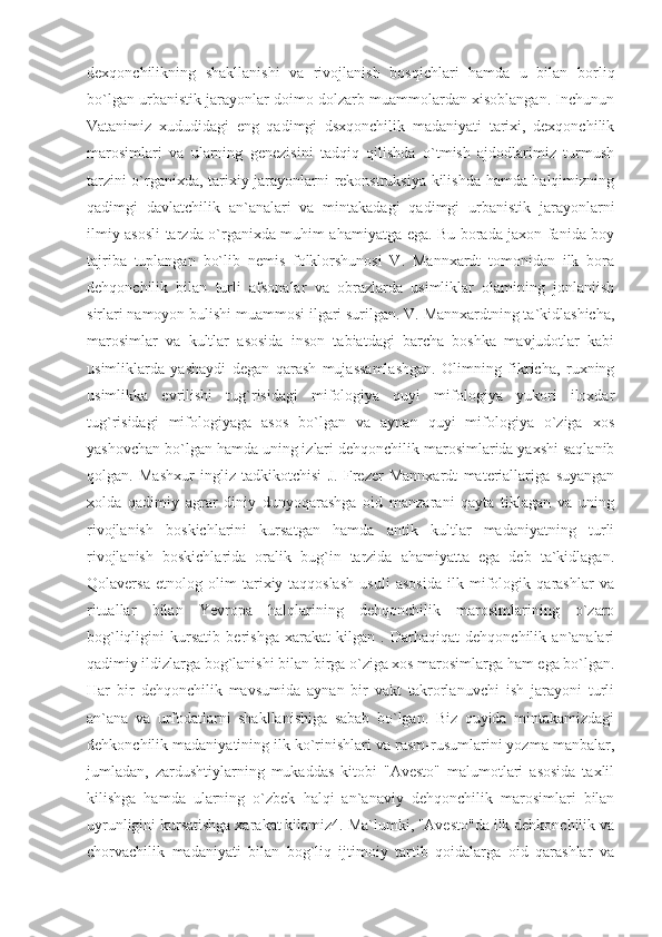 dexqonchilikning   shakllanishi   va   rivojlanish   bosqichlari   hamda   u   bilan   borliq
bo`lgan urbanistik jarayonlar doimo dolzarb muammolardan xisoblangan. Inchunun
Vatanimiz   xududidagi   eng   qadimgi   dsxqonchilik   madaniyati   tarixi,   dexqonchilik
marosimlari   va   ularning   genezisini   tadqiq   qilishda   o`tmish   ajdodlarimiz   turmush
tarzini o`rganixda, tarixiy jarayonlarni rekonstruksiya kilishda hamda halqimizning
qadimgi   davlatchilik   an`analari   va   mintakadagi   qadimgi   urbanistik   jarayonlarni
ilmiy-asosli tarzda o`rganixda muhim ahamiyatga ega. Bu borada jaxon fanida boy
tajriba   tuplangan   bo`lib   nemis   folklorshunosi   V.   Mannxardt   tomonidan   ilk   bora
dehqonchilik   bilan   turli   afsonalar   va   obrazlarda   usimliklar   olamining   jonlaniish
sirlari namoyon bulishi muammosi ilgari surilgan. V. Mannxardtning ta`kidlashicha,
marosimlar   va   kultlar   asosida   inson   tabiatdagi   barcha   boshka   mavjudotlar   kabi
usimliklarda   yashaydi   degan   qarash   mujassamlashgan.   Olimning   fikricha,   ruxning
usimlikka   evrilishi   tug`risidagi   mifologiya   quyi   mifologiya   yukori   iloxdar
tug`risidagi   mifologiyaga   asos   bo`lgan   va   aynan   quyi   mifologiya   o`ziga   xos
yashovchan bo`lgan hamda uning izlari dehqonchilik marosimlarida yaxshi saqlanib
qolgan.   Mashxur   ingliz   tadkikotchisi   J.   Frezer   Mannxardt   materiallariga   suyangan
xolda   qadimiy   agrar   diniy   dunyoqarashga   oid   manzarani   qayta   tiklagan   va   uning
rivojlanish   boskichlarini   kursatgan   hamda   antik   kultlar   madaniyatning   turli
rivojlanish   boskichlarida   oralik   bug`in   tarzida   ahamiyatta   ega   deb   ta`kidlagan.
Qolaversa   etnolog   olim   tarixiy-taqqoslash   usuli   asosida   ilk   mifologik   qarashlar   va
rituallar   bilan   Yevropa   halqlarining   dehqonchilik   marosimlarining   o`zaro
bog`liqligini   kursatib   berishga   xarakat   kilgan   .   Darhaqiqat   dehqonchilik   an`analari
qadimiy ildizlarga bog`lanishi bilan birga o`ziga xos marosimlarga ham ega bo`lgan.
Har   bir   dehqonchilik   mavsumida   aynan   bir   vakt   takrorlanuvchi   ish   jarayoni   turli
an`ana   va   urfodatlarni   shakllanishiga   sabab   bo`lgan.   Biz   quyida   mintakamizdagi
dehkonchilik madaniyatining ilk ko`rinishlari va rasm-rusumlarini yozma manbalar,
jumladan,   zardushtiylarning   mukaddas   kitobi   "Avesto"   malumotlari   asosida   taxlil
kilishga   hamda   ularning   o`zbek   halqi   an`anaviy   dehqonchilik   marosimlari   bilan
uyrunligini kursatishga xarakat kilamiz4. Ma`lumki, "Avesto"da ilk dehkonchilik va
chorvachilik   madaniyati   bilan   bog`liq   ijtimoiy   tartib   qoidalarga   oid   qarashlar   va 