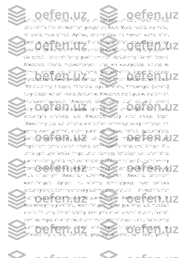 turli-tuman   marosimlarga   ham   keng   urin   berilgan.   Jumladan,   mazkur   manbada
dehqonchilik   bilan   chorvachilikni   yaratgan   zot   Axura   Mazda   nazdida   eng   ma`kul
ish   tarzida   madx   kilinadi.   Ayniksa,   dehqonchilikka   oid   mexnatni   xurmat   kilish,
sevish   va   kadrlash   ta`kidlangan.   Shundan   kelib   chikib   zardushtiylik   axlokiy
qarashlari bevosita dehqonchilik dehqonlar va chorvadorlar axlokiy dunyoqarashini
aks   ettiradi.   Dehqonchilikning   yaxshi   tomonlari   Zardushtning   ikkinchi   farzandi
Arvatatnara   obrazida   mujassamlashgan.   Unga   xos   xususiyatlarga   konunga   va
ijtimoiy   tartibga   itoat   kilishlik   hamda   sabr-bardoshlilik   kirgan.   Shuningdeq
mazdaparastlar tasavvuriga kura olamdagi birinchi dehqon Arvatatnara xisoblanadi.
"Vendidod"ning   2-fargard,   42-bandida   qayd   etilishicha,   Yimaxshayati   (Jamshid)
bunyod etgan var axli  orasida  Zardusht  va Arvatatnara eng buyuk va eng donodir.
"Bundaxishn"da   keladi:   "Arvatatnara   dehqonlarning   ulug`i   edi,   endi   Jamshid
bunyod   kilgan   varning   buyugiga   aylandi5.   Shu   urinda   aytib   utish   joizki,
zardushtiylik   an`anasiga   kura   Arvatatnara   abadiy   zotlar   sirasiga   kirgan.
"Avesto"ning   juda   kup   urinlarida   xosildorlikni   oshirishdagi   asosiy   omillardan   biri
yerning   zaxini   qochirish,   shurini   yuvish   deb   maslaxat   beriladi.   Zardushtiylarda
yaxlit   bir   agromadaniyat   yaratish   uchun   maxsus   irrigatsiya   tizimi   va   yer
maydonlarini   jamoa   a`zolari   o`rtasida   tartibli   taksimlanishiga   amal   kilingan.   Shu
urinda   aytib   ugish   kerakki   jinoyat   uchun   odamlarga   beriladigan   jazo   turlari   ichida
suv inshootlari kurishda majburan ishlatish chorasi ham bo`lgan (bu og`ir jismoniy
mexnat xisoblangan). Bu davrda yer jamoa mulki bo`lgan bulsa-da chorva xususiy
mulk   bo`lganligini   "Avesto"dan   kurishimiz   mumkin.   "Avesto"da   dehqonlarni
vastriofishuyant   deyilgan.   Bu   so`zning   etimologiyasiga   nazar   tashlasak
zardushtiylar ajdodlarining an`anaviy kuchmanchi mashg`uloti — chorvachilik bilan
bog`lik   juda   qiziq   bir   manzaraning   guvoxi   bulamiz.   Avestoshunos   olim   A.   O.
Makovelskiyning   yozishicha,   "vastriofishuyant"   iborasi   yasalishiga   kura   murakkab
so`z   bo`lib   uning   birinchi   tarkibiy   kismi   yirik   shoxli   koramol   chuponi,   ikkinchi
qismi esa mayda shoxli chorva chuponi ma`nolarini bildirgan. Ushbu ikki so`zning
kushilishidan   keyinchalik   dehqon   so`zi   paydo   bo`lgan"6.   "Vendidod"   va
"Visperad"ning   aloxida   qismlarida   yerga   ishlov   berish,   ekin   ekish,   yerning 