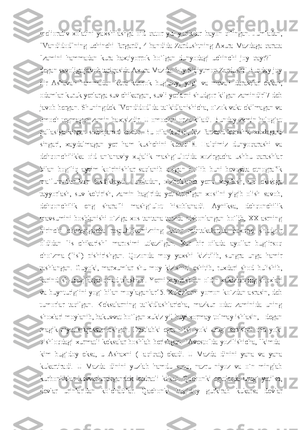 meliorativ   xolatini   yaxshilashga   oid   qator   yul-yurikdar   bayon   qilingan.   Jumladan,
"Vandidod"ning   uchinchi   fargardi,   4-bandida   Zardushtning   Axura   Mazdaga   qarata
"zamini   hammadan   kura   baxtiyorrok   bo`lgan   dunyodagi   uchinchi   joy   qayr?"   —
degan savoliga javob tariqasida Axura Mazda: "Ey Sipiytmon Zardusht! Bunday joy
bir   Ashavan   hammadan   kura   kuprok   bug`doy,   yog`   va   mevali   daraxtlar   ekkan,
odamlar kuruk yerlarga suv chikargan, suvli yerlarni shudgor kilgan zamindir"7 deb
javob bergan. Shuningdek "Vendidod"da ta`kidlanishicha, o`zok vakt ekilmagan va
omoch tegmagan zamin baxtsizdir. U omochni orzu kiladi. Bunday zamin balog`at
pallasiga   kirgan   sohibjamol   qizdir.   Bu   oila   kurish,   kiz   farzand   kurishni   xoxlagani
singari,   xaydalmagan   yer   ham   kushchini   kutadi"8.   Halqimiz   dunyoqarashi   va
dehqonchilikka   oid   an`anaviy   xujalik   mashg`ulotida   xozirgacha   ushbu   qarashlar
bilan   bog`liq   ayrim   ko`rinishlar   saqlanib   qolgan   bo`lib   buni   bevosita   etnografik
ma`lumotlar   ham   tasdiklaydi.   Jumladan,   o`zbeklarda   yerni   xaydash,   uni   ekishga
tayyorlash,   suv   keltirish,   zamin   bag`rida   yetishtirilgan   xosilni   yigib   olish   savob,
dehqonchilik   eng   sharafli   mashg`ulot   hisoblanadi.   Ayniksa,   dehqonchilik
mavsumini   boshlanishi   o`ziga   xos   tantana   tarzda   nishonlangan   bo`lib,   XX   asrning
birinchi   choragigacha   respublikamizning   kator   mintakalarida   baxorgi   shudgor
oldidan   "is   chikarish"   marosimi   utkazilgan.   Xar   bir   oilada   ayollar   bug`irsoq
cho`zma   ("is")   pishirishgan.   Qozonda   moy   yaxshi   kizitilib,   sungra   unga   hamir
tashlangan.   Guyoki,   marxumlar   shu   moy   kizishini   eshitib,   ruxdari   shod   bulishib,
karindosh-urug`larga omad tilashadi. Yerni xaydashdan oldin xukizlarning shoxlari
va buynturig`ini yog` bilan moylaganlar15. Xukizlarni yomon ko`zdan asrasin, deb
tumorlar   taqilgan.   Keksalarning   ta`kidlashlaricha,   mazkur   odat   zaminida   uning
shoxlari moylanib, bakuvvat bo`lgan xukiz yil buyi xormay-tolmay ishlasin, - degan
magik   niyat   mujassamlashgan.   Dastlabki   egat   olish   yoki   urug`   sepishni   oila   yoki
qishloqdagi xurmatli keksalar boshlab berishgan. "Avesto"da yozilishicha, "kimda-
kim   bug`doy   eksa,   u   Ashaxni   (Haqiqat)   ekadi.   U   Mazda   dinini   yana   va   yana
kukartiradi.   U   Mazda   dinini   yuzlab   hamdu   sano,   nazru   niyoz   va   o`n   minglab
kurbonliklar   kuvvatlantirgandek   kudratli   kiladi.   Qachonki   egatlarda   urug`   yetilsa,
devlar   urinlaridan   ko`chadilar.   Qachonki   bug`doy   gurkirab   kukarsa   devlar 