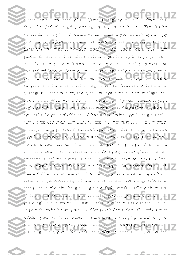 dahshatlardan   titray   boshlaydilar.   Qachonki   bug`doy   un   bulsa,   devlar   nola
chekadilar.   Qachonki   bug`doy   xirmonga   uyulsa,   devlar   nobud   buladilar.   Qay   bir
xonadonda bug`doy bosh chikarsa u xonadonga devlar yakinlasha olmaydilar. Qay
bir xonadonda bug`doy ombori bulsa guyo qizdirilgan temir devlar buynini chirmab
tashlaydi"9.   Ko`rinadiki,   "Avesto"   paydo   bo`lgan   davrda   g`alla   ekish,   don
yetishtirish,   umuman,   dehqonchilik   madaniyati   yetarli   darajada   rivojlangan   ekan.
Biz   o`zbek   halqining   an`anaviy   turmush   tarzi   bilan   bog`liq   qarashlar   va
marosimlarni   ko`zatar   ekanmiz,   yer,   don   va   nonga   bo`lgan   o`ziga   xos   xurmat-
extiromni   turli-tuman   udumlar   va   marosimlarda   hozirgacha   saklanib
kelayotganligini kurishimiz mumkin. Farg`ona vodiysi o`zbeklari orasidagi halqona
qarashga kura bug`doy, olma, kovun, anjir va rayxon dastlab jannatda o`sgan. Shu
bois   ushbu   usimliklar   va   mevalar   doimo   e`zozlangan.   Ayniksa   halq   orasida   yerga
bug`doy sepish eng xayrli amallardan biri sanalgan va bug`doy ekilgan maydonlarni
oyoq osti kilish gunoh xisoblangan. Kolaversa bug`doydan tayyorlanadigan taomlar
ham   aloxida   kadrlangan.   Jumladan,   baxorda   iliko`zildi   paytida   ayollar   tomonidan
namlangan bug`doyni  kuklatib sumalak tayyorlash va qolaversa  bir  marta sumalak
tayyorlangan uyda yetti yil mobaynida xar yili bir marta sumalak pishirish udumlari
xozirgacha   davom   etib   kelmokda.   Shu   urinda   halqimizning   nonga   bo`lgan   xurmat
e`tiborini   aloxida   ta`kidlab   utishimiz   lozim.   Asosiy   xujalik   mashg`ulotlaridan   biri
dehqonchilik   bo`lgan   o`zbek   halqida   non   azaldan   asosiy   va   tansik   iste`mol
mahsulotlaridan   bulishi   bilan   birga   non   bilan   bog`liq   kator   marosimlar   va   urf-
odatlar shakllangan. Jumladan,  non hech qachon oyok ostiga tashlanmagan.  Nonni
bosish   og`ir   gunox   xisoblangan.   Bundan   tashkari   kelinni   kuyovnikiga   ko`zatishda
boshiga non quyish odati bo`lgan. Farg`ona vodiysi o`zbeklari qadimiy odatga kura
g`alla somonini xech qachon o`choq va tandirga yoqishmagan. Chunki donni-nonni
yokish   og`ir   gunoh   deyiladi   10.   Axborotchilarimizning   ta`kidlashlaricha,   non   bor
joyga   turli   ins-jinslar   va   yovo`z   kuchlar   yakinlashmas   ekan.   Shu   bois   yomon
ko`zdan, yovuz kuchlardan asrovchi vosita sifatida, yangi tug`ilgan chakalokni yoki
xatna kilingan bolaning yostigi ostiga boshka kator magik xususiyatga ega buyumlar
bilan   birga   non   quyilgan.   Xorazmda   non   bulaklarini   tumor   kilib   taqilgan   va   non 