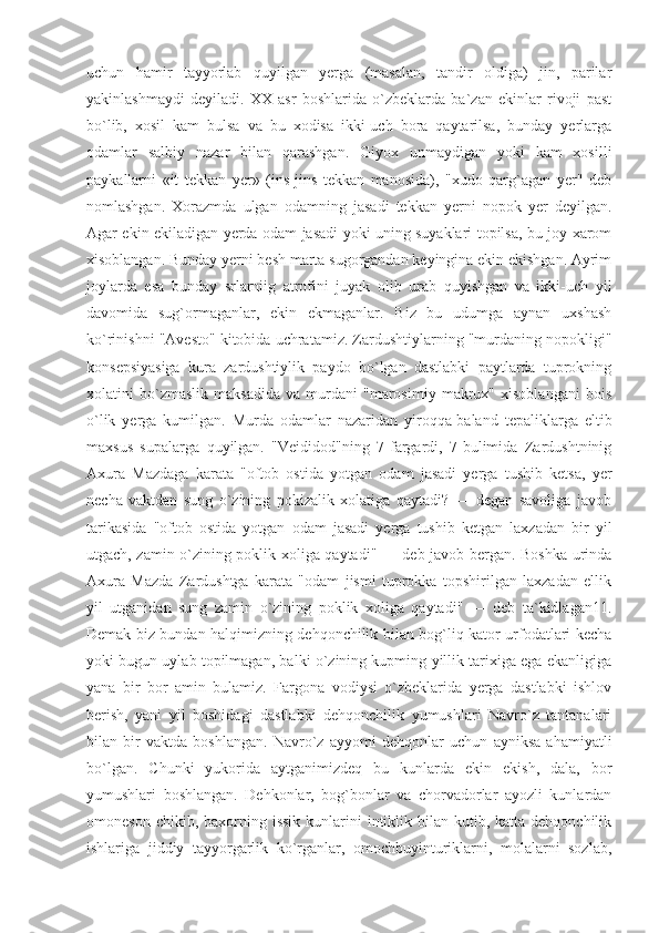 uchun   hamir   tayyorlab   quyilgan   yerga   (masalan,   tandir   oldiga)   jin,   parilar
yakinlashmaydi   deyiladi.   XX   asr   boshlarida   o`zbeklarda   ba`zan   ekinlar   rivoji   past
bo`lib,   xosil   kam   bulsa   va   bu   xodisa   ikki-uch   bora   qaytarilsa,   bunday   yerlarga
odamlar   salbiy   nazar   bilan   qarashgan.   Giyox   unmaydigan   yoki   kam   xosilli
paykallarni   «it   tekkan   yer»   (ins-jins   tekkan   manosida),   "xudo   qarg`agan   yer"   deb
nomlashgan.   Xorazmda   ulgan   odamning   jasadi   tekkan   yerni   nopok   yer   deyilgan.
Agar ekin ekiladigan yerda odam jasadi yoki uning suyaklari topilsa, bu joy xarom
xisoblangan. Bunday yerni besh marta sugorgandan keyingina ekin ekishgan. Ayrim
joylarda   esa   bunday   srlarniig   atrofini   juyak   olib   urab   quyishgan   va   ikki-uch   yil
davomida   sug`ormaganlar,   ekin   ekmaganlar.   Biz   bu   udumga   aynan   uxshash
ko`rinishni "Avesto" kitobida uchratamiz. Zardushtiylarning "murdaning nopokligi"
konsepsiyasiga   kura   zardushtiylik   paydo   bo`lgan   dastlabki   paytlarda   tuprokning
xolatini   bo`zmaslik   maksadida   va   murdani   "marosimiy   makrux"   xisoblangani   bois
o`lik   yerga   kumilgan.   Murda   odamlar   nazaridan   yiroqqa-baland   tepaliklarga   eltib
maxsus   supalarga   quyilgan.   "Veididod"ning   7-fargardi,   7-bulimida   Zardushtninig
Axura   Mazdaga   karata   "oftob   ostida   yotgan   odam   jasadi   yerga   tushib   ketsa,   yer
necha   vaktdan   sung   o`zining   pokizalik   xolatiga   qaytadi?   —   degan   savoliga   javob
tarikasida   "oftob   ostida   yotgan   odam   jasadi   yerga   tushib   ketgan   laxzadan   bir   yil
utgach, zamin o`zining poklik xoliga qaytadi" — deb javob bergan. Boshka urinda
Axura   Mazda   Zardushtga   karata   "odam   jismi   tuprokka   topshirilgan   laxzadan   ellik
yil   utganidan   sung   zamin   o`zining   poklik   xoliga   qaytadi"   —   deb   ta`kidlagan11.
Demak biz bundan halqimizning dehqonchilik bilan bog`liq kator urfodatlari kecha
yoki bugun uylab topilmagan, balki o`zining kupming yillik tarixiga ega ekanligiga
yana   bir   bor   amin   bulamiz.   Fargona   vodiysi   o`zbeklarida   yerga   dastlabki   ishlov
berish,   yani   yil   boshidagi   dastlabki   dehqonchilik   yumushlari   Navro`z   tantanalari
bilan   bir   vaktda   boshlangan.   Navro`z   ayyomi   dehqonlar   uchun   ayniksa   ahamiyatli
bo`lgan.   Chunki   yukorida   aytganimizdeq   bu   kunlarda   ekin   ekish,   dala,   bor
yumushlari   boshlangan.   Dehkonlar,   bog`bonlar   va   chorvadorlar   ayozli   kunlardan
omoneson  chikib, baxorning  issik  kunlarini   intiklik  bilan kutib,  katta dehqonchilik
ishlariga   jiddiy   tayyorgarlik   ko`rganlar,   omochbuyinturiklarni,   molalarni   sozlab, 