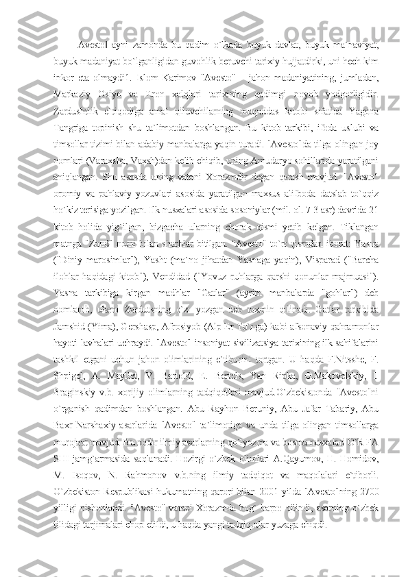 Avesto   ayni   zamonda   bu   qadim   o`lkada   buyuk   davlat,   buyuk   ma`naviyat,‖
buyuk madaniyat bo`lganligidan guvohlik beruvchi tarixiy hujjatdirki, uni hech kim
inkor   eta   olmaydi1.   Islom   Karimov   "Avesto"   –   jahon   madaniyatining,   jumladan,
Markaziy   Osiyo   va   Eron   xalqlari   tarixining   qadimgi   noyob   yodgorligidir.
Zardushtlik   e`tiqodiga   amal   qiluvchilarning   muqaddas   kitobi   sifatida   Yagona
Tangriga   topinish   shu   ta`limotdan   boshlangan.   Bu   kitob   tarkibi,   ifoda   uslubi   va
timsollar tizimi bilan adabiy manbalarga yaqin turadi. "Avesto"da tilga olingan joy
nomlari (Varaxsha, Vaxsh)dan kelib chiqib, uning Amudaryo sohillarida yaratilgani
aniqlangan.   Shu   asosda   uning   vatani   Xorazmdir   degan   qarash   mavjud.   "Avesto"
oromiy   va   pahlaviy   yozuvlari   asosida   yaratilgan   maxsus   alifboda   datslab   to`qqiz
ho`kiz terisiga yozilgan. Ilk nusxalari asosida sosoniylar (mil. ol. 7-3 asr) davrida 21
kitob   holida   yig`ilgan,   bizgacha   ularning   chorak   qismi   yetib   kelgan.   Tiklangan
matnga   "Zand"   nomi   bilan   sharhlar   bitilgan.   "Avesto"   to`rt   qismdan   iborat:   Yasna
("Diniy   marosimlar"),   Yasht   (ma`no   jihatdan   Yasnaga   yaqin),   Visparad   ("Barcha
ilohlar   haqidagi   kitob"),   Vendidad   ("Yovuz   ruhlarga   qarshi   qonunlar   majmuasi").
Yasna   tarkibiga   kirgan   madhlar   "Gatlar"   (ayrim   manbalarda   "gohlar")   deb
nomlanib,   ularni   Zardutsning   o`zi   yozgan   deb   taxmin   qilinadi.   Gatlar   tarkibida
Jamshid (Yima), Gershasp, Afrosiyob (Alp Er To`nga) kabi afsonaviy qahramonlar
hayoti lavhalari uchraydi. "Avesto" insoniyat sivilizatsiya tarixining ilk sahifalarini
tashkil   etgani   uchun   jahon   olimlarining   e`tiborini   tortgan.   U   haqda   F.Nitsshe,   F.
Shpigel,   A.   Mayllet,   V.   Bartold,   E.   Bertels,   Yan   Ripka,   O.Makovelskiy,   I.
Braginskiy   v.b.   xorijiy   olimlarning   tadqiqotlari   mavjud.O`zbekistonda   "Avesto"ni
o`rganish   qadimdan   boshlangan.   Abu   Rayhon   Beruniy,   Abu   Jafar   Tabariy,   Abu
Baxr   Narshaxiy   asarlarida   "Avesto"   ta`limotiga   va   unda   tilga   olingan   timsollarga
murojaat mavjud. Bu nodir ilmiy asarlarning qo`lyozma va bosma nusxalari O`R FA
SHI   jamg`armasida   saqlanadi.   Hozirgi   o`zbek   olimlari   A.Qayumov,   H.   Homidov,
M.   Isoqov,   N.   Rahmonov   v.b.ning   ilmiy   tadqiqot   va   maqolalari   e`tiborli.
O`zbekiston  Respublikasi  hukumatning qarori  bilan 2001 yilda "Avesto"ning  2700
yilligi   nishonlandi.   "Avesto"   vatani   Xorazmda   bog`   barpo   qilindi,  asarning   o`zbek
tilidagi tarjimalari chop etildi, u haqda yangi tadqiqotlar yuzaga chiqdi.  
