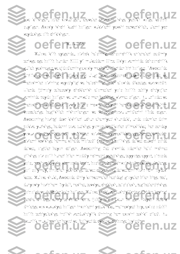 taxt   kilishgan,   otlar   sovutilgan,   aravalar   to`zatilib   ishga   yarokli   xolga   keltirib
quyilgan.   Asosiy   ishchi   kuchi   bo`lgan   xukizlarni   yaxshi   parvarishlab,   ularni   yer
xaydashga olib chikishgan.
XULOSA  
Xulosa   kilib   aytganda,   o`zbek   halqining   dehqonchilik   an`analari   qadimiy
tarixga  ega  bo`lib  bundan 3000  yil  mukaddam   O`rta  Osiyo  zaminida  dehqonchilik
gullab-yashnagan va ajdodlarning asosiy mashg`ulotlaridan biri bo`lgan. "Avesto"da
ta`riflangan   va   targ`ib   etilgan   eng   ulug`   kasb   dexqonchilikka   oid   urf-odat   va
marosimlar   o`zining   xayotiyligi   va   halqchilligi   bilan   aloxida   dikqatga   sazovordir.
Ularda   ijtimoiy   tabaqaviy   cheklanish   alomatlari   yo`q   bo`lib   tabiiy   ehtiyojlar
zaminida paydo bo`lgan va umumxalq manfaatlariga xizmat qilgan. Bu urf-odat va
marosimlar   tabiat   bilan   o`zviy  bogliq   mexnat   jarayoni   hamda   turmushning   muhim
voqealariga   bag`ishlab   nishonlangan   va   xalqning   orzu-umidlarini   ifoda   etgan.
Avestoning   hozirgi   davr   kishilari   uchun   ahamiyati   shundaki,   unda   odamlar   doim
pokiza   yurishga,   badanni   toza   tutishga   yomon   kirdikorlar   qilmaslikka;   har   qanday
yovuz   niyat   va   haqoratli   asabbuzar   so`zlarni   aytmaslikka,   ayollarni,   jumladan
qizlarni   sevishga   hamma sohada   mo`tadil   (optimal)  bo`lishga  da`vat  etuvchi   qoida
da`vat,   o`gitlar   bayon   etilgan.   Avestoning   Gat   qismida   odamlar   halol   mehnat
qilishga o`z qo`li hunari bilan moddiy ne`matni yaratishga, tayyorga ayyor, o`roqda
yo`q,   mashoqda   yo`q   xirmonda   hozir,   boqimanda,   tekinxo`r   bo`lmaslikka,   bularga
yo`l qo`ymay, binoanan yashashga da`vat etilgan. Bu da`vatlarni hozir ham foydasi
katta. Xulosa shuki, Avestoda diniy ko`rsatmalar haqidagi g`oyalar bilan birga real,
dunyoviy hozir ham foydali, nasihat, tavsiya, cheklash, ta`qiqlash, rag`batlantirishga
doir o`git va da`vatlar ko`p bo`lgan. Xulosa shuki, zardushtiylikning o`zidan keyingi
barcha   dinlarga   salbiy   ta`siridan   ko`ra   ijobiy   ta`siri   ustun   bo`lgan.   Deyarli   barcha
dinlarga xos xususiyat bo`lgan insonlarni yetuklikka, ma`naviyati boy, axloq-odobli
bo`lib   tarbiyalashga   intilish   zardushtiylik   dinining   ham   asosini   tashkil   qiladi.   Bu
ustunlik musulmonlar hayoti va faoliyatida ayniqsa e`tiborga loyiqdir.  