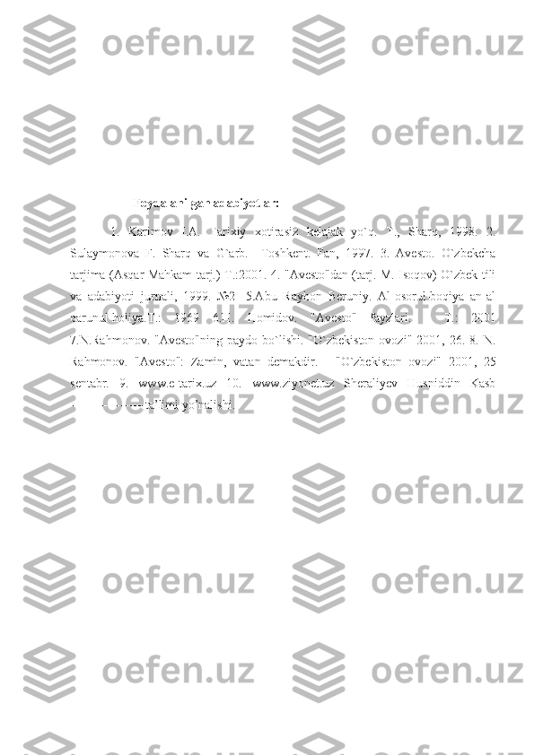 Foydalanilgan adabiyotlar:
  1.   Karimov   I.A.   Tarixiy   xotirasiz   kelajak   yo`q.   T.,   Sharq,   1998.   2.
Sulaymonova   F.   Sharq   va   G`arb.—Toshkent.   Fan,   1997.   3.   Avesto.   O`zbekcha
tarjima (Asqar Mahkam tarj.) T.:2001. 4. "Avesto"dan (tarj. M. Isoqov) O`zbek tili
va   adabiyoti   jurnali,   1999.   №2-   5.Abu   Rayhon   Beruniy.   Al-osorul-boqiya   an-al
qarunul-holiya. Т .:   1969   6.H.   Homidov.   "Avesto"   fayzlari.   –   Т .:   2001
7.N.Rahmonov.  "Avesto"ning  paydo  bo`lishi.  "O`zbekiston   ovozi"  2001,  26.  8.  N.
Rahmonov.   "Avesto":   Zamin,   vatan   demakdir.   -   "O`zbekiston   ovozi"   2001,   25
sentabr.   9.   www.e-tarix.uz   10.   www.ziyonet.uz   Sheraliyev   Husniddin   Kasb
------------------ta’limi yo’nalishi. 