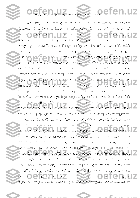 ZARDUSHTIYLIKNING PAYDO BO`LISHI.
Zardushtiylik   eng   qadimgi   dinlardan   bo`lib,   bu   din   er.avval   VII-VI   asrlarda
dastavval   O`rta   Osiyoda-Xorazm   vohasida   paydo   bo`lgan.   Uning   payg`ambari
Zardusht   tarixiy   shaxs   edi.   U   mazdakiylik   dinini   isloh   qilib,   uning   asosida   yangi
yakka   xudolik   dinini   ijod   etgan.   Zardushtiylik   paydo   bo`lgan   davr   birinchi   sinfiy
jamiyat, ya`ni quldorlik davri endi paydo bo`layotgan davr edi. U urug`-qabilachilik
tuzumi   yemirilib   aholi   qullar   va   quldorlarga,   zolim   va   mazlumlarga   bo`linayotgan
davr bo`lgan. Bu din eng avval O`rta Osiyo, so`ng Eron, Ozarbayjonda qaror topgan
edi.   I.A.Karimov   «O`z   kelajagimizni   o`z   qo`limiz   bilan   qurmoqdamiz»   degan
asarida   biz   o`zbek   xalqi   mansub   bo`lgan   xalqning   tarixi   g`oyat   uzun,   beqiyos,
betakror ekanini ta`kidlab. bunday degan edilar: «Biz jahon maydonida kuni kecha
paydo bo`lgan xalq emasmiz, bizning millatimiz xalqimiz ko`hna Xorazm zaminida
«Avesto»   paydo   bo`lgan   zamonlardan   beri   o`z   hayoti,   o`z   madaniyati,   o`z   tarixi
bilan   yashab   keladi»2   Butun   O`rta   Osiyo   moddiy   va   ma`naviy   madaniyatining
beshigi Xorazm vohasi va u yerda yashagan turkiy elatlar bo`lgan, shulardan o`zbek
elati   tashkil   topgan.   I.A.Karimov   juda   o`rinli   qayd   qilganidek,   «Xorazm   davlati
tarixini   biz   2700   yillik   tarix   deb   bilamiz».   Bu   o`rinda   birinchi   davlat   tashkil
topgandan keyingi «yozma tarix» nazarda tutilgan. Yunon, Xitoy tarixchi sayyohlari
o`z   xotiralarida   yozib   qoldirgan   keyin   Zardushtiylik   yozuvlarida   berilgan   tarix
nazarda   tutilgan.   Xorazmda   o`troq   hayot   undan   ham   birmuncha   oldin   yuzaga
kelgan,   davlat   uning   mahsuli   tarzida   tashkil   topgan.   Bu   haqda   bundan   tahminan   3
ming yil avval yaratilgan «Avesto»ning qo`lyozmasi binobarin yozma tarixning ilk
debochasi   ishonchli   dalolat   bergan.   «Bu   nodir   kitob,   deb   yozgan   edilar,
I.A.Karimov,   bundan   XXX   asrlar   muqaddam   ikkidaryo   oralig`ida   mana   shu
muqaddas   zamin   umrguzorlik   qilgan   ajdodlarimizni   biz   avlodlarga   qoldirgan
ma`naviy, tarixiy merosidir»3. Yurtboshimiz «Avesto» Xorazmdek qadimiy o`lkada
buyuk davlat, boy ma`naviyat qimmatli madaniyat bo`lganligini hech kim inkor eta
olmasligini   ham   ta`kidlagan.   Xulosa   shuki,   Zardushtiylik   eradan   avvalgi   7-6
asrlarga   xos   bo`lgan   din   sifatida   undan   oldingi   urug`   qabilachilik   dinlari   negizida
paydo bo`lgan yakka xudolik dini bo`lgan. U to 7-9 asrlargacha turli shaklda davom 