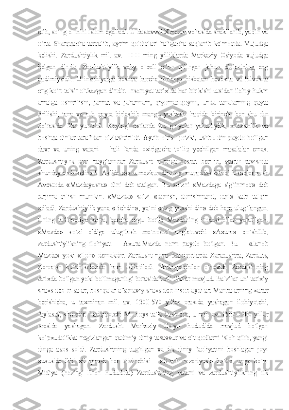 etib, so`ng o`rnini islom egalladi. U dastavval Xorazm vohasida shakllanib, yaqin va
o`rta   Sharqqacha   tarqalib,   ayrim   qoldiqlari   haligacha   saqlanib   kelmoqda.   Vujudga
kelishi.   Zardushtiylik   mil.   av.   III-II   ming   yilliklarda   Markaziy   Osiyoda   vujudga
kelgan   dindir.   Zardushtiylik   vahy   orqali   e`lon   qilingan   jahon   dinlarining   eng
qadimiysidir.   U   insoniyatga   boshqa   barcha   dinlarga   nisbatan   bevosita   va   bilvosita
eng ko`p ta`sir o`tkazgan dindir. Insoniyat tarixida har bir kishi utsidan ilohiy hukm
amalga   oshirilishi,   jannat   va   jahannam,   qiyomat-qoyim,   unda   tanalarning   qayta
tirilishi,   tana   va   ruh   qayta   birlashib   mangu   yashashi   haqida   birinchi   bor   shu   din
doirasida   fikr   yuritildi.   Keyingi   asrlarda   bu   g`oyalar   yahudiylik,   xritsianlik   va
boshqa  dinlar  tarafidan   o`zlashtirildi.  Aytib  o`tish   joizki,  ushbu  din  paydo  bo`lgan
davr   va   uning   vatani   –   hali   fanda   oxirigacha   to`liq   yechilgan   masalalar   emas.
Zardushtiylik   dini   payg`ambar   Zardusht   nomiga   nisbat   berilib,   shartli   ravishda
shunday atab kelinadi. Aslida esa u mazkur dinning muqaddas kitobi hisoblanmish
Avestoda   «Mazdayasna»   dini   deb   atalgan.   Bu   so`zni   «Mazdaga   sig`inmoq»   deb
tarjima   qilish   mumkin.   «Mazda»   so`zi   «donish,   donishmand,   oqil»   kabi   talqin
etiladi. Zardushtiylik yana «Behdin», ya`ni «Eng yaxshi din» deb ham ulug`langan.
Uning   ta`limotiga   ko`ra,   barcha   ezgu   borliq   Mazdaning   irodasi   bilan   yaratilgan.
«Mazda»   so`zi   oldiga   ulug`lash   ma`nosini   anglatuvchi   «Axura»   qo`shilib,
zardushtiylikning   ilohiyati   –   Axura-Mazda   nomi   paydo   bo`lgan.   Bu   –   «Janob
Mazda»   yoki   «Iloh»   demakdir.   Zardusht   nomi   tadqiqotlarda   Zaratushtra,   Zarduts,
Zoroatsr   ko`rinishlarida   ham   ishlatiladi.   Tadqiqotchilar   o`rtasida   Zardushtning
tarixda bo`lgan yoki bo`lmaganligi borasida turli fikrlar mavjud. Ba`zilar uni tarixiy
shaxs deb bilsalar, boshqalar afsonaviy shaxs deb hisoblaydilar. Manbalarning xabar
berishicha,   u   taxminan   mil.   av.   1200-570   yillar   orasida   yashagan   ilohiyotchi,
faylasuf, shoirdir. Tadqiqotchi M. Boys  ta`kidlashicha,  u mil. av. 1500-1200 yillar
orasida   yashagan.   Zardusht   Markaziy   Osiyo   hududida   mavjud   bo`lgan
ko`pxudolikka negizlangan qadimiy diniy tasavvur va e`tiqodlarni isloh qilib, yangi
dinga   asos   soldi.   Zardushtning   tug`ilgan   va   ilk   diniy   faoliyatini   boshlagan   joyi
xususida   ikki   xil   qarash   bor.   Birinchisi   –   «G`arb   nazariyasi»   bo`lib,   unga   ko`ra
Midiya   (hozirgi   Eron   hududida)   Zardushtning   vatani   va   zardushtiylikning   ilk 