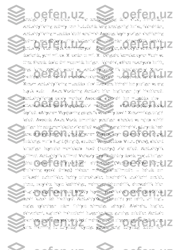 tarqalgan   joyi   hisoblanadi.   Bu   fikr   tarafdorlarining   dalili   shuki,   birinchidan,
zardushtiylikning qadimiy Eron hududlarida keng tarqalganligi bo`lsa, ikkinchidan,
zardushtiylikning muqaddas kitobi sanalmish Avestoga keyin yozilgan sharhlarning
qadimiy   eron-pahlaviy   tilida   bo`lganligidir.   E`tibordan   chiqarmaslik   kerakki,
zardushtiylik uch buyuk Eron imperiyasi – Ahamoniylar, Arshakiylar va Sosoniylar
davrlarida, ya`ni mil. av. XI asrdan to mil. XII asrigacha ketmaket aynan Yaqin va
O`rta Sharqda davlat dini maqomida bo`lgan. Ikkinchisi, «Sharq nazariyasi» bo`lib,
unga   ko`ra,   Zardusht   vatani   va   zardushtiylikning   ilk   tarqalgan   joyi   Xorazm
hisoblanadi.   Ko`pchilik   manbashunoslar   ikkinchi   nazariya   tarafdorlaridirlar.
Xorazm  zardushtiylikning  muqaddas  olovi  Ozarxurra  birinchi  bor  yoqilgan  va eng
buyuk   xudo   –   Axura-Mazdaning   Zardusht   bilan   bog`langan   joyi   hisoblanadi.
Zardushtiylikning   asosiy   manbasi   Avestoda:   «Birinchi   bor   muqaddas   olov   –
«Ozarxurra»   «AiryanemVayeja»   (ba`zi   manbalarda   –   «Yeran-vej»)da   yoqildi»,
deyiladi. «Airyanem-Vayeja»ning geografik va iqlimiy tavsifi Xorazmnikiga to`g`ri
keladi.   Avestoda   Axura-Mazda   tomonidan   yaratilgan   «Barakot   va   najot»   sohibi
bo`lgan bir qator mamlakatlar zikr etiladi va ularning eng birinchisi, «dunyoda hech
narsa chiroyiga teng kela olmas Airyanem-Vayeja», keyin esa «odamlar va chorva
podalariga mo`l» Sug`d (So`g`d),  «qudratli   va muqaddas»   Mouru (Marv), «baland
ko`tarilgan   bayroqlar   mamlakati»   Baxdi   (Baqtriya)   zikr   etiladi.   Zardushtiylik
ta`limoti. Zardushtiylik ta`limoti Markaziy Osiyoda ibtidoiy davrda mavjud bo`lgan
tabiat   kuchlarini   ilohiylashtiruvchi   e`tiqodlarga   (Markaziy   Osiyo   qadimgi
aholisining   «yeski   dini»ga)   nisbatan   monoteitsik   ta`limotdir.   U   behuda   qon
to`kuvchi   qurbonliklar,   harbiy   to`qnashuvlar,   bosqinchilik   urushlarini   qoralab,
o`troq,   osoyishta   hayot   kechirishga,   mehnatga,   dehqonchilik,   chorvachilik   bilan
shug`ullanishga   da`vat   etadi.   Moddiy   hayotni   yaxshilashga   urinishni   yovuzlikka
qarshi   kurash   deb   hisoblaydi.   Zardushtiylik   dinida   qo`riq   yer   ochib,   uni   bog`u
rog`ga   aylantirgan   odam   ilohiyot   rahmatiga   uchraydi.   Aksincha,   bog`lar,
ekinzorlarni,   sug`orish   inshootlarini   buzganlar   katta   gunohga   qoladilar.   Zardusht
insonlarga tinch-totuv yashashni, halol mehnat qilishni o`rgatmoqchi bo`ladi. Bunga
ko`ra   insonning   bu   dunyodagi   hayotiga   yarasha   narigi   dunyodagi   taqdiri   ham 