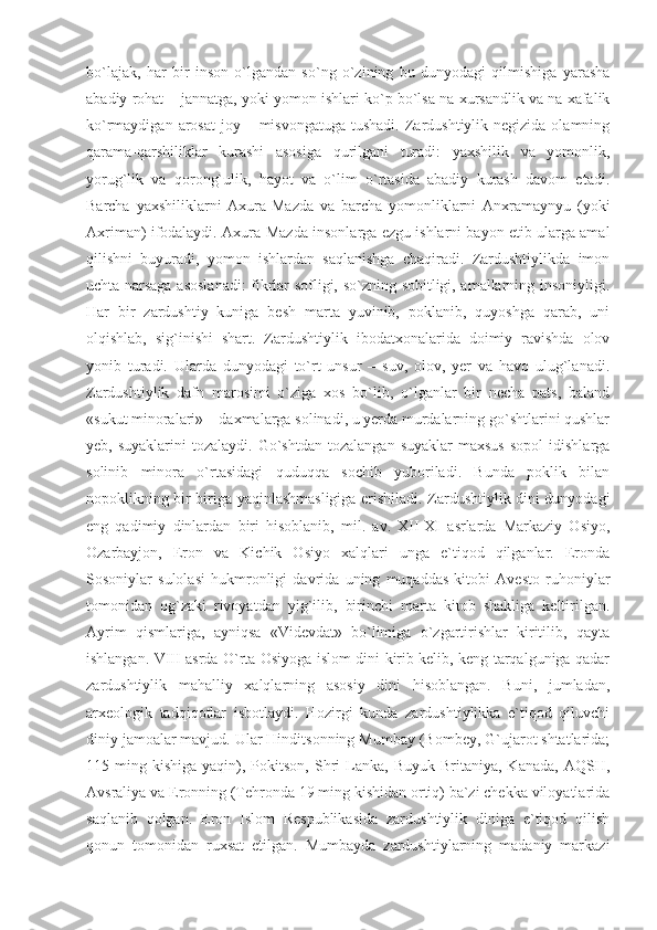 bo`lajak,   har   bir   inson   o`lgandan   so`ng   o`zining   bu   dunyodagi   qilmishiga   yarasha
abadiy rohat – jannatga, yoki yomon ishlari ko`p bo`lsa na xursandlik va na xafalik
ko`rmaydigan  arosat  joy  – misvongatuga  tushadi.  Zardushtiylik negizida  olamning
qarama-qarshiliklar   kurashi   asosiga   qurilgani   turadi:   yaxshilik   va   yomonlik,
yorug`lik   va   qorong`ulik,   hayot   va   o`lim   o`rtasida   abadiy   kurash   davom   etadi.
Barcha   yaxshiliklarni   Axura-Mazda   va   barcha   yomonliklarni   Anxramaynyu   (yoki
Axriman) ifodalaydi. Axura-Mazda insonlarga ezgu ishlarni bayon etib ularga amal
qilishni   buyuradi,   yomon   ishlardan   saqlanishga   chaqiradi.   Zardushtiylikda   imon
uchta narsaga asoslanadi: fikrlar sofligi, so`zning sobitligi, amallarning insoniyligi.
Har   bir   zardushtiy   kuniga   besh   marta   yuvinib,   poklanib,   quyoshga   qarab,   uni
olqishlab,   sig`inishi   shart.   Zardushtiylik   ibodatxonalarida   doimiy   ravishda   olov
yonib   turadi.   Ularda   dunyodagi   to`rt   unsur   –   suv,   olov,   yer   va   havo   ulug`lanadi.
Zardushtiylik   dafn   marosimi   o`ziga   xos   bo`lib,   o`lganlar   bir   necha   pats,   baland
«sukut minoralari» – daxmalarga solinadi, u yerda murdalarning go`shtlarini qushlar
yeb,  suyaklarini  tozalaydi.  Go`shtdan   tozalangan  suyaklar  maxsus   sopol   idishlarga
solinib   minora   o`rtasidagi   quduqqa   sochib   yuboriladi.   Bunda   poklik   bilan
nopoklikning bir-biriga yaqinlashmasligiga erishiladi. Zardushtiylik dini dunyodagi
eng   qadimiy   dinlardan   biri   hisoblanib,   mil.   av.   XII-XI   asrlarda   Markaziy   Osiyo,
Ozarbayjon,   Eron   va   Kichik   Osiyo   xalqlari   unga   e`tiqod   qilganlar.   Eronda
Sosoniylar   sulolasi   hukmronligi   davrida   uning   muqaddas   kitobi   Avesto   ruhoniylar
tomonidan   og`zaki   rivoyatdan   yig`ilib,   birinchi   marta   kitob   shakliga   keltirilgan.
Ayrim   qismlariga,   ayniqsa   «Videvdat»   bo`limiga   o`zgartirishlar   kiritilib,   qayta
ishlangan. VIII asrda O`rta Osiyoga islom dini kirib kelib, keng tarqalguniga qadar
zardushtiylik   mahalliy   xalqlarning   asosiy   dini   hisoblangan.   Buni,   jumladan,
arxeologik   tadqiqotlar   isbotlaydi.   Hozirgi   kunda   zardushtiylikka   e`tiqod   qiluvchi
diniy jamoalar mavjud. Ular Hinditsonning Mumbay (Bombey, G`ujarot shtatlarida;
115  ming  kishiga  yaqin),  Pokitson,   Shri  Lanka,  Buyuk   Britaniya,   Kanada,  AQSH,
Avsraliya va Eronning (Tehronda 19 ming kishidan ortiq) ba`zi chekka viloyatlarida
saqlanib   qolgan.   Eron   Islom   Respublikasida   zardushtiylik   diniga   e`tiqod   qilish
qonun   tomonidan   ruxsat   etilgan.   Mumbayda   zardushtiylarning   madaniy   markazi 