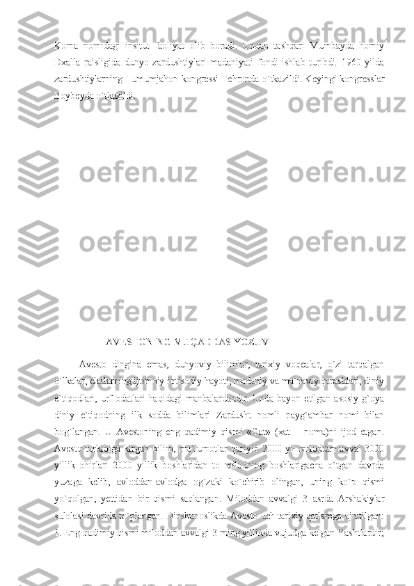 Koma   nomidagi   insitut   faoliyat   olib   boradi.   Undan   tashqari   Mumbayda   homiy
Dxalla   raisligida   dunyo   zardushtiylari   madaniyati   fondi   ishlab   turibdi.   1960   yilda
zardushtiylarning I umumjahon kongressi Tehronda o`tkazildi. Keyingi kongresslar
Boybeyda o`tkazildi. 
  AVESTONING MUQADDAS YOZUVI
Avesto   dingina   emas,   dunyoviy   bilimlar,   tarixiy   voqealar,   o`zi   tarqalgan
o`lkalar, elatlarning ijtimoiy-iqtisodiy hayoti, madaniy va ma`naviy qarashlari, diniy
e`tiqodlari,  urf-odatlari  haqidagi   manbalardandir.  Unda  bayon   etilgan   asosiy   g`oya
diniy   e`tiqodning   ilk   sodda   bilimlari   Zardusht   nomli   payg`ambar   nomi   bilan
bog`langan.   U   Avestoning   eng   qadimiy   qismi   «Gat»   (xat   –   noma)ni   ijod   etgan.
Avesto   tarkibiga   kirgan   bilim,   ma`lumotlar   qariyib   2000   yil   miloddan   avval   3000
yillik   ohirlari   2000   yillik   boshlaridan   to   milodning   boshlarigacha   o`tgan   davrda
yuzaga   kelib,   avloddan-avlodga   og`zaki   ko`chirib   olingan,   uning   ko`p   qismi
yo`qolgan,   yettidan   bir   qismi   saqlangan.   Miloddan   avvalgi   3   asrda   Arshakiylar
sulolasi davrida to`plangan. Dinshunoslikda Avesto uch tarixiy qatlamga ajratilgan:
1. Eng qadimiy qismi miloddan avvalgi 3 ming yillikda vujudga kelgan Yashtlardir; 