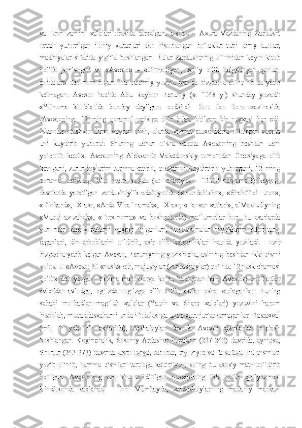 va   Eron   zamini   xalqlari   orasida   tarqalgan.   Ushbu   –   Axura-Mazdaning   Zardusht
orqali   yuborilgan   ilohiy   xabarlari   deb   hisoblangan   bo`laklar   turli   diniy   duolar,
madhiyalar   sifatida   yig`ila   boshlangan.   Bular   Zardushtning   o`limidan   keyin   kitob
holida   jamlangan   va   «Avesto»   –   «O`rnatilgan,   qat`iy   qilib   belgilangan   qonun-
qoidalar»   deb   nom   olgan.   Bu   qadimiy   yozma   manba   bizgacha   to`liq   holda   yetib
kelmagan.   Avesto   haqida   Abu   Rayhon   Beruniy   (v.   1048   y.)   shunday   yozadi:
«Yilnoma   kitoblarida   bunday   deyilgan:   podshoh   Doro   ibn   Doro   xazinasida
[Avestoning]   12   ming   qoramol   terisiga   tillo   bilan   bitilgan   bir   nusxasi   bor   edi.
Iskandar   otashxonalarni   vayron   qilib,   ularda   xizmat   etuvchilarni   o`ldirgan   vaqtda
uni   kuydirib   yubordi.   Shuning   uchun   o`sha   vaqtda   Avestoning   beshdan   uchi
yo`qolib   ketdi».   Avestoning   Aleksandr   Makedonskiy   tomonidan   Gretsiyaga   olib
ketilgani,   zarur   joylarini   tarjima   ettirib,   qolganini   kuydirtirib   yuborgani,   12   ming
qoramol   terisidagi   tillo   matn   haqida   (at-Tabariyda   –   12000   pergament)   keyingi
davrlarda   yaratilgan   zardushtiylik   adabiyotida   («Bundahishn»,   «Shahrihoi   Eron»,
«Dinkard»;   IX asr,  «Arda Viraf-namak»;   IX  asr,  «Tansar  xatlari», alMas`udiyning
«Muruj   az-zahab»,   «Fors-noma»   va   boshqalarda)   ma`lumotlar   bor.   Bu   asarlarda
yunonlar   otashxonalarni   vayron   qilganlari,   ibodatxonalar   boyliklarini   talon-taroj
etganlari,   din   arboblarini   o`ldirib,   asir   olib   ketganliklari   haqida   yoziladi.   Hozir
bizgacha yetib kelgan Avesto, Beruniyning yozishicha, aslining beshdan ikki qismi
xolos. U «Avesto 30 «nask» edi, majusiylar (zardushtiylar) qo`lida 12 nask chamasi
qoldi»   deb   yozgan.   Yozma   manbalarga   ko`ra,   haqiqatan   ham   Avestoni   mo`badlar
avloddan-avlodga,   og`izdan-og`izga   olib   o`tib,   asrlar   osha   saqlaganlar.   Buning
sababi   mo`badlar   mag`lub   xalqlar   (Yaqin   va   Sharq   xalqlari)   yozuvini   harom
hisoblab, muqaddasxabarni unda ifodalashga uzoq vaqt jur`at etmaganlar. Dastavval
(mil.   II   yoki   III   asrlarida),   Arshakiylar   davrida   Avesto   qismlarini   to`plash
boshlangan.   Keyinchalik,   Sosoniy   Ardasher   Popakon   (227-243)   davrida,   ayniqsa,
Shopur   (243-273)   davrida   atsrologiya,   tabobat,   riyoziyot   va   falsafaga   oid   qismlari
yozib   olinib,   hamma   qismlari   tartibga   keltirilgan,   so`ng   bu   asosiy   matn   to`ldirib
borilgan.   Avestoning   ana   shu   to`ldirilgan   nusxasining   ikki   to`liq   qo`lyozmasi
Hinditsonda   saqlanadi   –   biri   Mumbayda,   zardushtiylarning   madaniy   markazi 