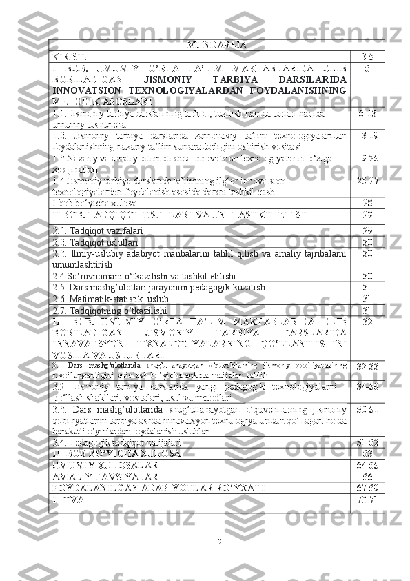 MUNDARIJA
KIRISH . 3-5
I   BOB .   UMUMIY   O’RTA   TA’LIM   MAKTABLARIDA   OLIB
BORILADIGAN   JISMONIY   TARBIYA   DARSILARIDA
INNOVATSION   TEXNOLOGIYALARDAN   FOYDALANISHNING
METODIK ASOSLARI 6
1.1.  Jismoniy tarbiya darslarining tarkibi, tuzilish hamda turlari haqida 
umumiy tushuncha. 6-13
1.2.   Jismoniy   tarbiya   darslarida   zamonaviy   ta’lim   texnologiyalaridan
foydalanishning  nazariy  ta’lim samaradorligini oshirish vositasi 13-19
1.3  Nazariy  va amaliy  bilim olishda  innovatsion texnalogiyalarini o‘ziga 
xos jihatlari 19-25
1.4. Jismoniy tarbiya darslarida ta’limning ilg‘or innovatsion 
texnologiyalardan foydalanish asosida darsni tashkil etish 25-27
I bob bo‘yicha xulosa 28
II BOB.   TADQIQOT USULLARI VA UNI TASHKIL ETISH 29
2.1.  Tadqiqot vazifalari 29
2.2.  Tadqiqot uslullari 30
2.3.   Ilmiy - uslubiy   adabiyot   manbalarini   tahlil   qilish   va   amaliy   tajribalarni
umumlashtirish 30
2.4 So‘rovnomani o‘tkazilishi va tashkil etilishi 30
2.5. Dars mashg’ulotlari jarayonini pedagogik kuzatish 31
2.6. Matimatik-statistik  uslub 31
2.7. Tadqiqotning o‘tkazilishi 31
III   BOB.   UMUMIY   O’RTA   TA’LIM   MAKTABLARIDA   OLIB
BORILADIGAN   JISMONIY   TARBIYA   DARSLARIDA
INNAVATSYON   TEXNALOGIYALAR NING   QO’LLANILISHINI
VOSITA VA USLUBLARI 32
3.1   Dars   mashg’ulotlarida   shug’ullanayotgan   o’quvchilarning   jismoniy   qobiliyatlarining
rivojlanganligini aniqlash bo’yicha anketa natijalari tahlili. 32-33
3.2.   Jismoniy   tаrbiyа   dаrslаridа   yаngi   pedаgogik   texnologiyаlаrni
qo‘llаsh shаkllаri,   vositаlаri, usul   vа   metodlаri 34-50
3. 3 .   Dars   mashg’ulotlarida   shug’ullanayotgan   o’quvchilarning   jismoniy
qobiliyatlarini   tarbiyalashda innavatsyon texnalogiyalar idan   qo ’ llagan   holda
harakatli   o ’ yinlardan   foydalanish   uslublari . 50-51
3.4. Pedagogik tadqiqot natijalari 51-62
III BOB BO‘YICHA XULOSА 63
UMUMIY XULOSALAR 64-65
AMALIY TAVSIYALAR 66
FOYDALANILGAN ADABIYOTLAR RO‘YXATI 67-69
ILOVA 70-71
2 