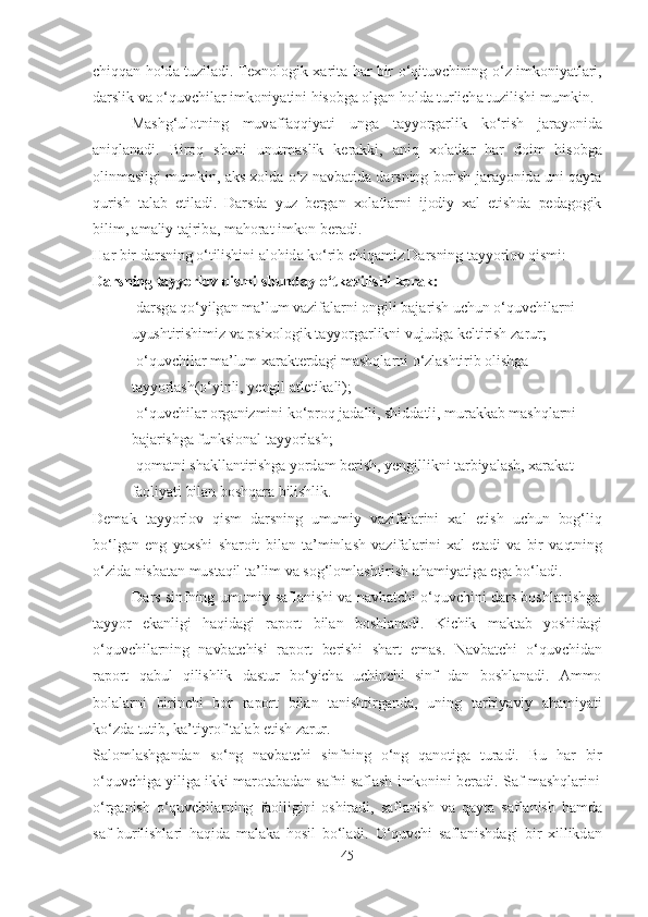 chiqq а n   hold а   tuzil а di .   Texnologik   x а rit а   h а r   bir   o ‘ qituvchining   o ‘ z   imkoniy а tl а ri ,
d а rslik   v а   o ‘ quvchil а r   imkoniy а tini   hisobg а  olg а n   hold а   turlich а   tuzilishi   mumkin .
M а shg ‘ ulotning   muv а ff а qqiy а ti   ung а   t а yyorg а rlik   ko ‘ rish   j а r а yonid а
а niql а n а di .   Biroq   shuni   unutm а slik   ker а kki ,   а niq   xol а tl а r   h а r   doim   hisobg а
olinm а sligi   mumkin ,   а ks   xold а   o ‘ z   n а vb а tid а   d а rsning   borish   j а r а yonid а   uni   q а yt а
qurish   t а l а b   etil а di .   D а rsd а   yuz   berg а n   xol а tl а rni   ijodiy   x а l   etishd а   ped а gogik
bilim , а m а liy   t а jrib а,   m а hor а t   imkon   ber а di .
H а r   bir   d а rsning   o ‘ tilishini   а lohid а   ko ‘ rib   chiq а miz . D а rsning   t а yyorlov   qismi : 
D а rsning   t а yyorlov   qismi   shund а y   o ‘ tk а zilishi   ker а k :
- d а rsg а   qo ‘ yilg а n   m а’ lum   v а zif а l а rni   ongili   b а j а rish   uchun   o ‘ quvchil а rni  
uyushtirishimiz   v а   psixologik   t а yyorg а rlikni   vujudg а   keltirish   z а rur ;
- o ‘ quvchil а r   m а’ lum   x а r а kterd а gi   m а shql а rni   o ‘ zl а shtirib   olishg а  
t а yyorl а sh ( o ‘ yinli ,  yengil   а tletik а li );
- o ‘ quvchil а r   org а nizmini   ko ‘ proq   j а d а lli ,  shidd а tli ,  mur а kk а b   m а shql а rni  
b а j а rishg а  funksion а l   t а yyorl а sh ;
- qom а tni   sh а kll а ntirishg а  yord а m   berish ,   yengillikni   t а rbiy а l а sh ,   x а r а k а t  
f а oliy а ti   bil а n   boshq а r а  bilishlik .
Dem а k   t а yyorlov   qism   d а rsning   umumiy   v а zif а l а rini   x а l   etish   uchun   bog ‘ liq
bo ‘ lg а n   eng   y а xshi   sh а roit   bil а n   t а’ minl а sh   v а zif а l а rini   x а l   et а di   v а   bir   v а qtning
o ‘ zid а   nisb а t а n   must а qil   t а’ lim   v а   sog ‘ loml а shtirish   а h а miy а tig а   eg а   bo ‘ l а di .
D а rs   sinfning   umumiy   s а fl а nishi   v а   n а vb а tchi   o ‘ quvchini   d а rs   boshl а nishg а
t а yyor   ek а nligi   h а qid а gi   r а port   bil а n   boshl а n а di .   Kichik   m а kt а b   yoshid а gi
o ‘ quvchil а rning   n а vb а tchisi   r а port   berishi   sh а rt   em а s .   N а vb а tchi   o ‘ quvchid а n
r а port   q а bul   qilishlik   d а stur   bo ‘ yich а   uchinchi   sinf   d а n   boshl а n а di .   А mmo
bol а l а rni   birinchi   bor   r а port   bil а n   t а nishtirg а nd а,   uning   t а rbiy а viy   а h а miy а ti
ko ‘ zd а  tutib ,   k а’ tiyrof   t а l а b   etish   z а rur .
S а loml а shg а nd а n   so ‘ ng   n а vb а tchi   sinfning   o ‘ ng   q а notig а   tur а di .   Bu   h а r   bir
o ‘ quvchig а   yilig а   ikki   m а rot а b а d а n   s а fni   s а fl а sh   imkonini   ber а di .   S а f   m а shql а rini
o ‘ rg а nish   o ‘ quvchil а rning   f а olligini   oshir а di ,   s а fl а nish   v а   q а yt а   s а fl а nish   h а md а
s а f   burilishl а ri   h а qid а   m а l а k а   hosil   bo ‘ l а di .   O ‘ quvchi   s а fl а nishd а gi   bir   xillikd а n
45 