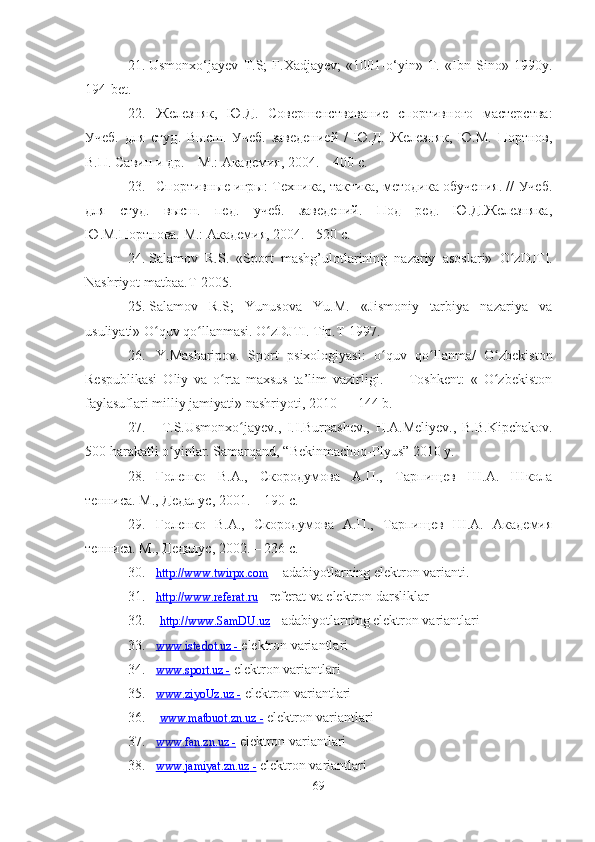 21. Usmonxo‘jаyev   T.S;   F.Xаdjаyev;   «1001-o‘yin»   T.   «Ibn   Sino»   1990y.
194-bet. 
22. Железняк,   Ю.Д.   Совершенствование   спортивного   мастерства:
Учеб.   для   студ.   Высш.   Учеб.   заведенией   /   Ю.Д.   Железняк,   Ю.М.   Портнов,
В.П. Савин и др. – М.: Академия, 2004. – 400 с.
23. Спортивные игры: Техника, тактика, методика обучения. // Учеб.
для   студ.   высш.   пед.   учеб.   заведений.   Под   ред.   Ю.Д.Железняка,
Ю.М.Портнова. M.: Академия, 2004. -  520  с.
24. S а l а mov   R . S .   « Sport   m а shg ’ ulotl а rining   n а z а riy   а sosl а ri »   O ʻ zDJTI .
Nаshriyot mаtbаа.T-2005. 
25. Sаlаmov   R.S;   Yunusovа   Yu.M.   «Jismoniy   tаrbiyа   nаzаriyа   vа
usuliyаti» O quv qo llаnmаsi. ʻ ʻ O zDJTI. Tip.T-1997. 	ʻ
26. Y.Mаshаripov.   Sport   psiхologiyаsi:   o quv   qo llаnmа/   O zbekiston	
ʻ ʻ ʻ
Respublikаsi   Oliy   vа   o rtа   mахsus   tа’lim   vаzirligi.   —   Toshkent:   «   O zbekiston	
ʻ ʻ
fаylаsuflаri milliy jаmiyаti» nаshriyoti, 2010 — 144 b.
27.   T.S.Usmonхo jаyev.,   I.I.Burnаshev.,   H.А.Meliyev.,   B.B.Kipсhаkov.	
ʻ
500 hаrаkаtli o yinlаr. Sаmаrqаnd, “Bekinmасhoq-Plyus” 2010 y.	
ʻ
28. Голенко   В.А.,   Скородумова   А.П.,   Тарпищев   Ш.А.   Школа
тенниса. М., Дедалус, 2001. – 190 с.
29. Голенко   В.А.,   Скородумова   А.П.,   Тарпищев   Ш.А.   Академия
тенниса. М., Дедалус, 2002. – 236 с.
30. http://www.twirpх.сom     – аdаbiyotlаrning elektron vаriаnti.
31. http://www.referаt.ru     - referаt vа elektron dаrsliklаr
32.   http://www.SаmDU.uz  - аdаbiyotlаrning elektron vаriаntlаri
33. www.istedot.uz     -     elektron vаriаntlаri
34. www.sport.uz     -     elektron vаriаntlаri
35. www.ziyoUz.uz     -     elektron vаriаntlаri
36.   www.mаtbuot.zn.uz     -     elektron vаriаntlаri
37. www.fаn.zn.uz     -     elektron vаriаntlаri
38. www.jаmiyаt.zn.uz     -     elektron vаriаntlаri
69 