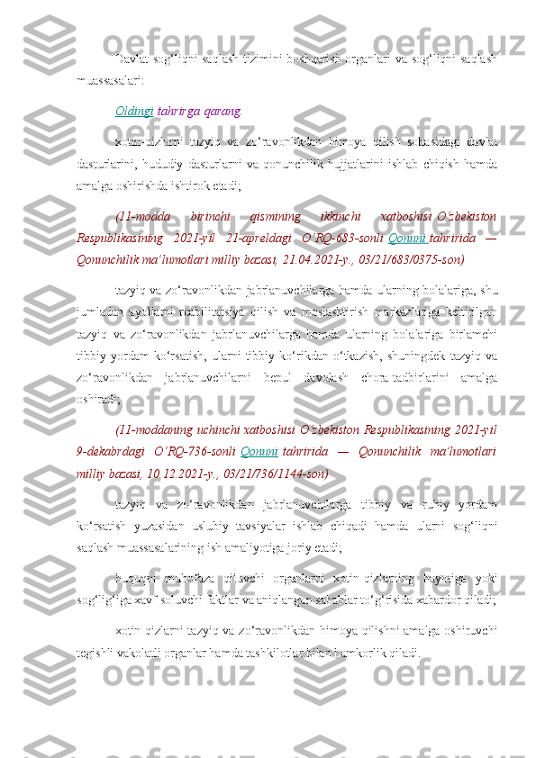 Davlat sog‘liqni saqlash tizimini boshqarish organlari va sog‘liqni saqlash
muassasalari:
Oldingi   tahrirga   qarang.
xotin-qizlarni   tazyiq   va   zo‘ravonlikdan   himoya   qilish   sohasidagi   davlat
dasturlarini,   hududiy   dasturlarni   va   qonunchilik   hujjatlarini   ishlab   chiqish   hamda
amalga oshirishda ishtirok etadi;
(11-modda 	birinchi	 	qismining	 	ikkinchi	 	xatboshisi   O‘zbekiston
Respublikasining	
 2021-yil	 21-apreldagi	 O‘RQ-683-sonli   Qonuni 	      tahririda	 —
Qonunchilik	
 ma’lumotlari	 milliy	 bazasi,	 21.04.2021-y.,	 03/21/683/0375-son)
tazyiq va zo‘ravonlikdan jabrlanuvchilarga hamda ularning bolalariga, shu
jumladan   ayollarni   reabilitatsiya   qilish   va   moslashtirish   markazlariga   keltirilgan
tazyiq   va   zo‘ravonlikdan   jabrlanuvchilarga   hamda   ularning   bolalariga   birlamchi
tibbiy   yordam   ko‘rsatish,   ularni   tibbiy   ko‘rikdan   o‘tkazish,   shuningdek   tazyiq   va
zo‘ravonlikdan   jabrlanuvchilarni   bepul   davolash   chora-tadbirlarini   amalga
oshiradi;
(11-moddaning	
 uchinchi	 xatboshisi	 O‘zbekiston	 Respublikasining	 2021-yil
9-dekabrdagi	
 O‘RQ-736-sonli   Qonuni   tahririda	 —	 Qonunchilik	 ma’lumotlari
milliy	
 bazasi,	 10.12.2021-y.,	 03/21/736/1144-son)
tazyiq   va   zo‘ravonlikdan   jabrlanuvchilarga   tibbiy   va   ruhiy   yordam
ko‘rsatish   yuzasidan   uslubiy   tavsiyalar   ishlab   chiqadi   hamda   ularni   sog‘liqni
saqlash muassasalarining ish amaliyotiga joriy etadi;
huquqni   muhofaza   qiluvchi   organlarni   xotin-qizlarning   hayotiga   yoki
sog‘lig‘iga xavf soluvchi faktlar va aniqlangan sabablar to‘g‘risida xabardor qiladi;
xotin-qizlarni tazyiq va zo‘ravonlikdan himoya qilishni amalga oshiruvchi
tegishli vakolatli organlar hamda tashkilotlar bilan hamkorlik qiladi. 