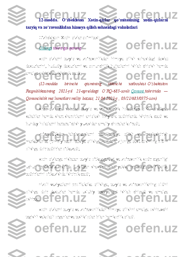 12-modda.   O‘zbekiston   Xotin-qizlar   qo‘mitasining   xotin-qizlarni
tazyiq va zo‘ravonlikdan himoya qilish sohasidagi vakolatlari
O‘zbekiston Xotin-qizlar qo‘mitasi:
Oldingi   tahrirga   qarang.
xotin-qizlarni   tazyiq   va   zo‘ravonlikdan   himoya   qilish   sohasidagi   davlat
dasturlarini,   hududiy   dasturlarni   va   qonunchilik   hujjatlarini   ishlab   chiqish   hamda
amalga oshirishda ishtirok etadi;
(12-modda 	birinchi	 	qismining	 	ikkinchi	 	xatboshisi   O‘zbekiston
Respublikasining	
 2021-yil	 21-apreldagi	 O‘RQ-683-sonli   Qonuni 	      tahririda	 —
Qonunchilik	
 ma’lumotlari	 milliy	 bazasi,	 21.04.2021-y.,	 03/21/683/0375-son)
xotin-qizlarga   nisbatan   tazyiq   va   zo‘ravonlik   holatlariga   olib   keladigan
sabablar   hamda   shart-sharoitlarni   aniqlash   bo‘yicha   tadbirlarda   ishtirok   etadi   va
bunday holatlarni bartaraf etish yuzasidan amaliy choralar ko‘radi;
zo‘ravonlikdan   jabrlanganlarni   reabilitatsiya   qilish   va   moslashtirish
markazlarida ijtimoiy reabilitatsiya qilishga hamda o‘z joniga qasd etishning oldini
olishga doir tadbirlar o‘tkazadi;
xotin-qizlarga   nisbatan   tazyiq   o‘tkazganligi   va   zo‘ravonlik   sodir   etganligi
uchun   profilaktik   hisobda   turadigan   shaxslar   bilan   yakka   tartibdagi   profilaktika
tadbirlarini o‘tkazishda ishtirok etadi;
nizoli   vaziyatlarni   profilaktika   qilishga,   tazyiq   va   zo‘ravonlikning   oldini
olishga   doir   dasturlar   hamda   uslubiy   tavsiyalarni   ishlab   chiqadi   va   amalga
oshiradi.
xotin-qizlarni tazyiq va zo‘ravonlikdan himoya qilishni amalga oshiruvchi
tegishli vakolatli organlar va tashkilotlar bilan hamkorlik qiladi. 