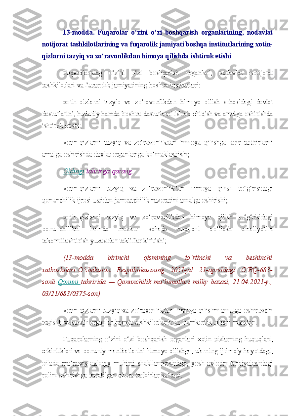 13-modda.   Fuqarolar   o‘zini   o‘zi   boshqarish   organlarining,   nodavlat
notijorat tashkilotlarining va fuqarolik jamiyati boshqa institutlarining xotin-
qizlarni tazyiq va zo‘ravonlikdan himoya qilishda ishtirok etishi
Fuqarolarning   o‘zini   o‘zi   boshqarish   organlari,   nodavlat   notijorat
tashkilotlari va fuqarolik jamiyatining boshqa institutlari:
xotin-qizlarni   tazyiq   va   zo‘ravonlikdan   himoya   qilish   sohasidagi   davlat
dasturlarini, hududiy hamda boshqa dasturlarni ishlab chiqish va amalga oshirishda
ishtirok etishi;
xotin-qizlarni   tazyiq   va   zo‘ravonlikdan   himoya   qilishga   doir   tadbirlarni
amalga oshirishda davlat organlariga ko‘maklashishi;
Oldingi   tahrirga   qarang.
xotin-qizlarni   tazyiq   va   zo‘ravonlikdan   himoya   qilish   to‘g‘risidagi
qonunchilik ijrosi ustidan jamoatchilik nazoratini amalga oshirishi;
xotin-qizlarni   tazyiq   va   zo‘ravonlikdan   himoya   qilish   to‘g‘risidagi
qonunchilikni   hamda   mazkur   sohada   huquqni   qo‘llash   amaliyotini
takomillashtirish yuzasidan takliflar kiritishi;
(13-modda 	birinchi	 	qismining	 	to‘rtinchi	 	va	 	beshinchi
xatboshilari   O‘zbekiston	
 Respublikasining	 2021-yil	 21-apreldagi	 O‘RQ-683-
sonli   Qonuni 	
      tahririda	 —	 Qonunchilik	 ma’lumotlari	 milliy	 bazasi,	 21.04.2021-y.,
03/21/683/0375-son)
xotin-qizlarni tazyiq va zo‘ravonlikdan himoya qilishni amalga oshiruvchi
tegishli vakolatli organlar hamda tashkilotlar bilan hamkorlik qilishi mumkin.
Fuqarolarning   o‘zini   o‘zi   boshqarish   organlari   xotin-qizlarning   huquqlari,
erkinliklari va qonuniy manfaatlarini himoya qilishga, ularning ijtimoiy hayotdagi,
oilada   ma’naviy-axloqiy   muhitni   shakllantirishdagi,   yosh   avlodni   tarbiyalashdagi
rolini oshirishga qaratilgan chora-tadbirlar ko‘radi. 