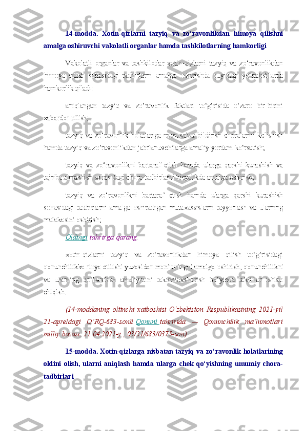 14-modda.   Xotin-qizlarni   tazyiq   va   zo‘ravonlikdan   himoya   qilishni
amalga oshiruvchi vakolatli organlar hamda tashkilotlarning hamkorligi
Vakolatli   organlar   va   tashkilotlar   xotin-qizlarni   tazyiq   va   zo‘ravonlikdan
himoya   qilish   sohasidagi   tadbirlarni   amalga   oshirishda   quyidagi   yo‘nalishlarda
hamkorlik qiladi:
aniqlangan   tazyiq   va   zo‘ravonlik   faktlari   to‘g‘risida   o‘zaro   bir-birini
xabardor qilish;
tazyiq  va   zo‘ravonlik   holatlariga  munosabat   bildirish   choralarini   kelishish
hamda tazyiq va zo‘ravonlikdan jabrlanuvchilarga amaliy yordam ko‘rsatish;
tazyiq   va   zo‘ravonlikni   bartaraf   etish   hamda   ularga   qarshi   kurashish   va
tajriba almashish sohasidagi chora-tadbirlarni birgalikda amalga oshirish;
tazyiq   va   zo‘ravonlikni   bartaraf   etish   hamda   ularga   qarshi   kurashish
sohasidagi   tadbirlarni   amalga   oshiradigan   mutaxassislarni   tayyorlash   va   ularning
malakasini oshirish;
Oldingi   tahrirga   qarang.
xotin-qizlarni   tazyiq   va   zo‘ravonlikdan   himoya   qilish   to‘g‘risidagi
qonunchilikka rioya etilishi yuzasidan monitoringni amalga oshirish, qonunchilikni
va   ularning   qo‘llanilish   amaliyotini   takomillashtirish   bo‘yicha   takliflar   ishlab
chiqish.
(14-moddaning oltinchi	 xatboshisi   O‘zbekiston	 Respublikasining	 2021-yil
21-apreldagi	
 O‘RQ-683-sonli   Qonuni 	      tahririda	 —	 Qonunchilik	 ma’lumotlari
milliy	
 bazasi,	 21.04.2021-y.,	 03/21/683/0375-son)
15-modda. Xotin-qizlarga nisbatan tazyiq va zo‘ravonlik holatlarining
oldini   olish,   ularni   aniqlash   hamda   ularga   chek   qo‘yishning   umumiy   chora-
tadbirlari 