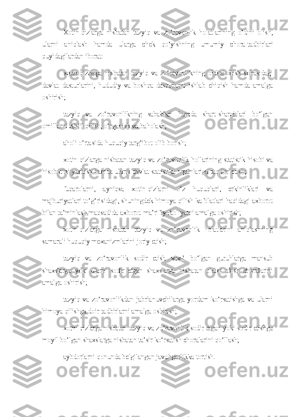 Xotin-qizlarga   nisbatan   tazyiq   va   zo‘ravonlik   holatlarining   oldini   olish,
ularni   aniqlash   hamda   ularga   chek   qo‘yishning   umumiy   chora-tadbirlari
quyidagilardan iborat:
xotin-qizlarga   nisbatan   tazyiq   va   zo‘ravonlikning   oldini   olish   sohasidagi
davlat   dasturlarini,   hududiy   va   boshqa   dasturlarni   ishlab   chiqish   hamda   amalga
oshirish;
tazyiq   va   zo‘ravonlikning   sabablari   hamda   shart-sharoitlari   bo‘lgan
omillarni tahlil qilish, o‘rganish va baholash;
aholi o‘rtasida huquqiy targ‘ibot olib borish;
xotin-qizlarga nisbatan tazyiq va zo‘ravonlik hollarining statistik hisobi va
hisobotini yuritish hamda ularni davlat statistika organlariga taqdim etish;
fuqarolarni,   ayniqsa   xotin-qizlarni   o‘z   huquqlari,   erkinliklari   va
majburiyatlari to‘g‘risidagi, shuningdek himoya qilish kafolatlari haqidagi axborot
bilan ta’minlash maqsadida axborot-ma’rifiy faoliyatni amalga oshirish;
xotin-qizlarga   nisbatan   tazyiq   va   zo‘ravonlik   holatlarini   aniqlashning
samarali huquqiy mexanizmlarini joriy etish;
tazyiq   va   zo‘ravonlik   sodir   etish   xavfi   bo‘lgan   guruhlarga   mansub
shaxslarga   yoki   ularni   sodir   etgan   shaxslarga   nisbatan   oldini   olish   choralarini
amalga oshirish;
tazyiq   va   zo‘ravonlikdan   jabrlanuvchilarga   yordam   ko‘rsatishga   va   ularni
himoya qilishga doir tadbirlarni amalga oshirish;
xotin-qizlarga nisbatan tazyiq va zo‘ravonlik sodir etgan yoki sodir etishga
moyil bo‘lgan shaxslarga nisbatan ta’sir ko‘rsatish choralarini qo‘llash;
aybdorlarni qonunda belgilangan javobgarlikka tortish. 