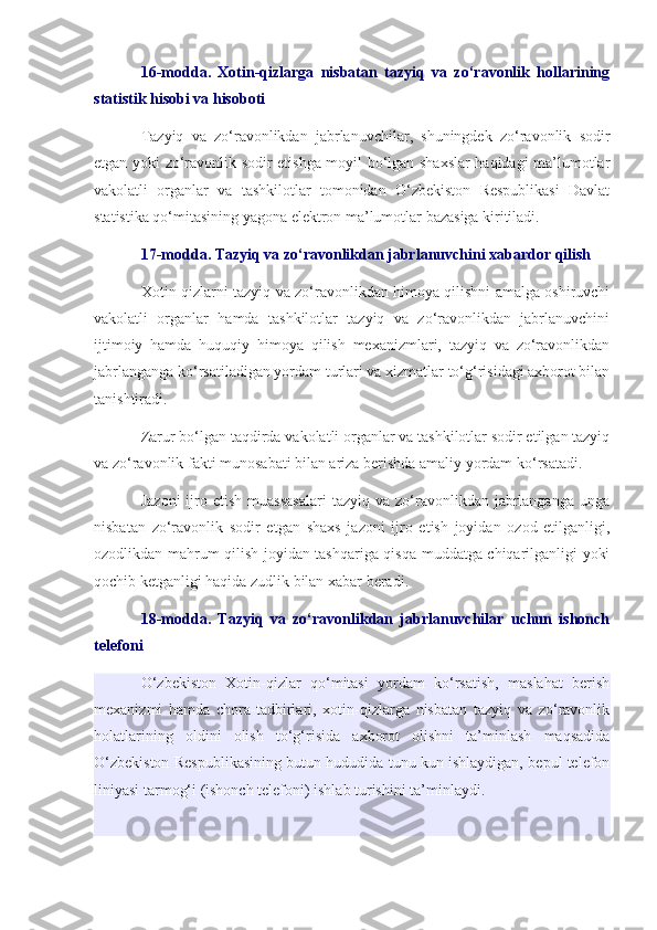 16-modda.   Xotin-qizlarga   nisbatan   tazyiq   va   zo‘ravonlik   hollarining
statistik hisobi va hisoboti
Tazyiq   va   zo‘ravonlikdan   jabrlanuvchilar,   shuningdek   zo‘ravonlik   sodir
etgan yoki zo‘ravonlik sodir etishga moyil bo‘lgan shaxslar  haqidagi ma’lumotlar
vakolatli   organlar   va   tashkilotlar   tomonidan   O‘zbekiston   Respublikasi   Davlat
statistika qo‘mitasining yagona elektron ma’lumotlar bazasiga kiritiladi.
17-modda. Tazyiq va zo‘ravonlikdan jabrlanuvchini xabardor qilish
Xotin-qizlarni tazyiq va zo‘ravonlikdan himoya qilishni amalga oshiruvchi
vakolatli   organlar   hamda   tashkilotlar   tazyiq   va   zo‘ravonlikdan   jabrlanuvchini
ijtimoiy   hamda   huquqiy   himoya   qilish   mexanizmlari,   tazyiq   va   zo‘ravonlikdan
jabrlanganga ko‘rsatiladigan yordam turlari va xizmatlar to‘g‘risidagi axborot bilan
tanishtiradi.
Zarur bo‘lgan taqdirda vakolatli organlar va tashkilotlar sodir etilgan tazyiq
va zo‘ravonlik fakti munosabati bilan ariza berishda amaliy yordam ko‘rsatadi.
Jazoni   ijro  etish  muassasalari   tazyiq  va  zo‘ravonlikdan  jabrlanganga   unga
nisbatan   zo‘ravonlik   sodir   etgan   shaxs   jazoni   ijro   etish   joyidan   ozod   etilganligi,
ozodlikdan mahrum qilish joyidan tashqariga qisqa muddatga chiqarilganligi yoki
qochib ketganligi haqida zudlik bilan xabar beradi.
18-modda.   Tazyiq   va   zo‘ravonlikdan   jabrlanuvchilar   uchun   ishonch
telefoni
O‘zbekiston   Xotin-qizlar   qo‘mitasi   yordam   ko‘rsatish,   maslahat   berish
mexanizmi   hamda   chora-tadbirlari,   xotin-qizlarga   nisbatan   tazyiq   va   zo‘ravonlik
holatlarining   oldini   olish   to‘g‘risida   axborot   olishni   ta’minlash   maqsadida
O‘zbekiston Respublikasining butun hududida tunu kun ishlaydigan, bepul telefon
liniyasi tarmog‘i (ishonch telefoni) ishlab turishini ta’minlaydi. 