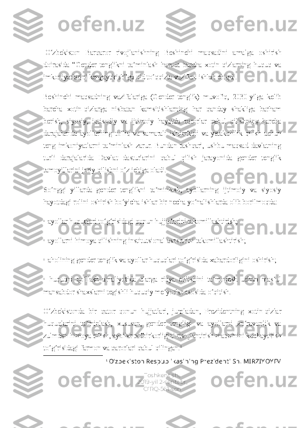   O zbekiston   Barqaror   rivojlanishning   Beshinchi   maqsadini   amalga   oshirishʻ
doirasida   “Gender   tenglikni   ta minlash   hamda   barcha   xotin-qizlarning   huquq   va	
ʼ
imkoniyatlarini kengaytirish”ga oid to qqizta vazifani ishlab chiqdi.	
ʻ
Beshinchi   maqsadning   vazifalariga   (Gender   tenglik)   muvofiq,   2030-yilga   kelib
barcha   xotin-qizlarga   nisbatan   kamsitishlarning   har   qanday   shakliga   barham
berish,   siyosiy,   iqtisodiy   va   ijtimoiy   hayotda   qarorlar   qabul   qilishning   barcha
darajalarida   ayollarning   to liq   va   samarali   ishtirokini   va   yetakchilik   qilish   uchun	
ʻ
teng   imkoniyatlarni   ta minlash   zarur.   Bundan   tashqari,   ushbu   maqsad   davlatning	
ʼ
turli   darajalarida   Davlat   dasturlarini   qabul   qilish   jarayonida   gender   tenglik
tamoyillarini joriy qilishni o z ichiga oladi.	
ʻ
So nggi   yillarda   gender   tenglikni   ta minlash,   ayollarning   ijtimoiy   va   siyosiy	
ʻ ʼ
hayotdagi rolini oshirish bo yicha ishlar bir necha yo nalishlarda olib borilmoqda:	
ʻ ʻ
• ayollar huquqlari to g risidagi qonun hujjatlarini takomillashtirish;	
ʻ ʻ
• ayollarni himoya qilishning institutsional asoslarini takomillashtirish;
• aholining gender tenglik va ayollar huquqlari to g risida xabardorligini oshirish;	
ʻ ʻ
•   huquqni   qo llash   amaliyotida   ularga   rioya   etilishini   ta minlash   uchun   mas ul	
ʻ ʼ ʼ
mansabdor shaxslarni tegishli huquqiy me yorlar asosida o qitish.	
ʼ ʻ
O zbekistonda   bir   qator   qonun   hujjatlari,   jumladan,   Prezidentning   xotin-qizlar	
ʻ
huquqlarini   ta minlash,   xususan,   gender   tengligi   va   ayollarni   zo ravonlik   va	
ʼ ʻ
zulmdan himoya qilish, ayollar tadbirkorligini rivojlantirish maqomini kuchaytirish
to g risidagi farmon va qarorlari qabul qilingan.	
ʻ ʻ 1
1
  O‘zbek ist on Respublik asining Prezident i Sh. MI RZI YOY EV
Toshkent sh.,
2019-yil 2-sentabr,
O‘RQ-561-son 