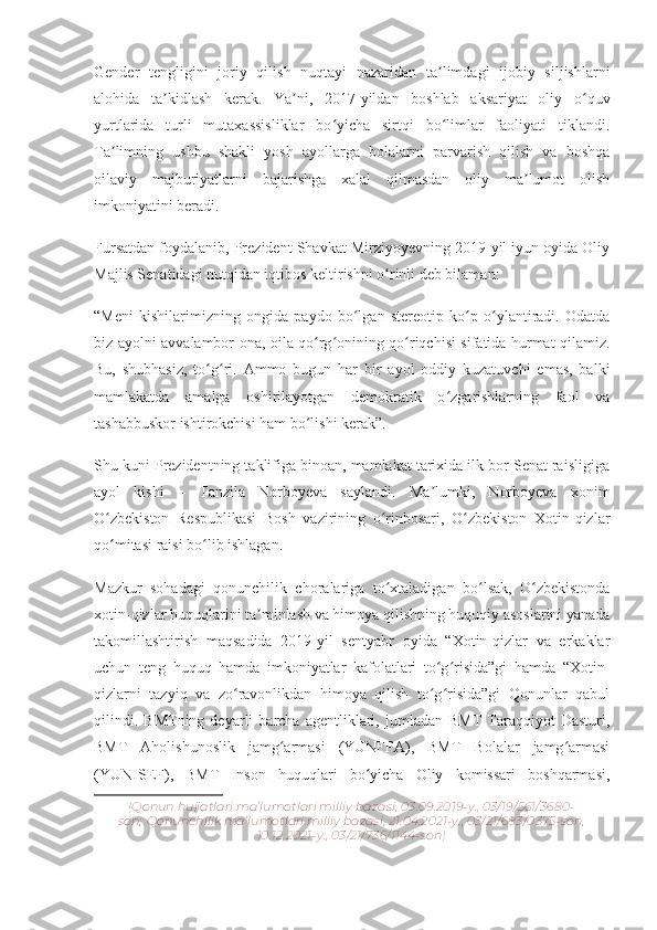 Gender   tengligini   joriy   qilish   nuqtayi   nazaridan   ta limdagi   ijobiy   siljishlarniʼ
alohida   ta kidlash   kerak.   Ya ni,   2017-yildan   boshlab   aksariyat   oliy   o quv	
ʼ ʼ ʻ
yurtlarida   turli   mutaxassisliklar   bo yicha   sirtqi   bo limlar   faoliyati   tiklandi.	
ʻ ʻ
Ta limning   ushbu   shakli   yosh   ayollarga   bolalarni   parvarish   qilish   va   boshqa	
ʼ
oilaviy   majburiyatlarni   bajarishga   xalal   qilmasdan   oliy   ma lumot   olish	
ʼ
imkoniyatini beradi.
Fursatdan foydalanib, Prezident Shavkat Mirziyoyevning 2019-yil iyun oyida Oliy
Majlis Senatidagi nutqidan iqtibos keltirishni o rinli deb bilaman:	
ʻ
“Meni   kishilarimizning   ongida   paydo   bo lgan   stereotip   ko p   o ylantiradi.   Odatda	
ʻ ʻ ʻ
biz ayolni avvalambor ona, oila qo rg onining qo riqchisi sifatida hurmat qilamiz.	
ʻ ʻ ʻ
Bu,   shubhasiz,   to g ri.   Ammo   bugun   har   bir   ayol   oddiy   kuzatuvchi   emas,   balki	
ʻ ʻ
mamlakatda   amalga   oshirilayotgan   demokratik   o zgarishlarning   faol   va	
ʻ
tashabbuskor ishtirokchisi ham bo lishi kerak”.	
ʻ
Shu kuni Prezidentning taklifiga binoan, mamlakat tarixida ilk bor Senat raisligiga
ayol   kishi   –   Tanzila   Norboyeva   saylandi.   Ma lumki,   Norboyeva   xonim	
ʼ
O zbekiston   Respublikasi   Bosh   vazirining   o rinbosari,   O zbekiston   Xotin-qizlar	
ʻ ʻ ʻ
qo mitasi raisi bo lib ishlagan.
ʻ ʻ
Mazkur   sohadagi   qonunchilik   choralariga   to xtaladigan   bo lsak,   O zbekistonda	
ʻ ʻ ʻ
xotin-qizlar huquqlarini ta minlash va himoya qilishning huquqiy asoslarini yanada	
ʼ
takomillashtirish   maqsadida   2019-yil   sentyabr   oyida   “Xotin-qizlar   va   erkaklar
uchun   teng   huquq   hamda   imkoniyatlar   kafolatlari   to g risida”gi   hamda   “Xotin-	
ʻ ʻ
qizlarni   tazyiq   va   zo ravonlikdan   himoya   qilish   to g risida”gi   Qonunlar   qabul	
ʻ ʻ ʻ
qilindi.   BMTning   deyarli   barcha   agentliklari,   jumladan  BMT   Taraqqiyot   Dasturi,
BMT   Aholishunoslik   jamg armasi   (YUNFPA),   BMT   Bolalar   jamg armasi	
ʻ ʻ
(YUNISEF),   BMT   Inson   huquqlari   bo yicha   Oliy   komissari   boshqarmasi,	
ʻ
(Qonun hujjatlari ma’lumotlari milliy bazasi, 03.09.2019-y., 03/19/561/3680-
son;   Qonunchilik ma’lumotlari milliy bazasi, 21.04.2021-y., 03/21/683/0375-son,
10.12.2021-y., 03/21/736/1144-son) 