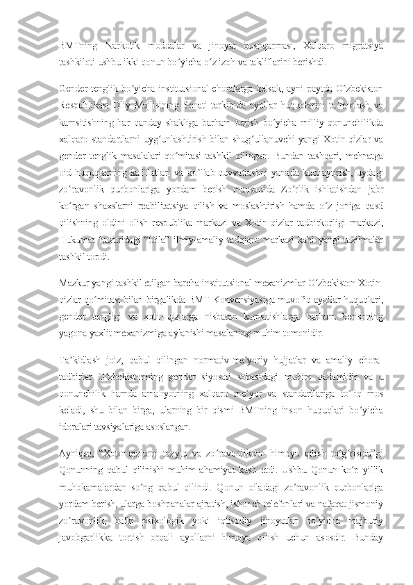 BMTning   Narkotik   moddalar   va   jinoyat   boshqarmasi,   Xalqaro   migratsiya
tashkiloti ushbu ikki qonun bo yicha o z izoh va takliflarini berishdi.ʻ ʻ
Gender tenglik bo yicha institutsional  choralarga kelsak, ayni paytda O zbekiston	
ʻ ʻ
Respublikasi   Oliy   Majlisining   Senati   tarkibida   ayollar   huquqlarini   ta minlash   va	
ʼ
kamsitishning   har   qanday   shakliga   barham   berish   bo yicha   milliy   qonunchilikda	
ʻ
xalqaro standartlarni  uyg unlashtirish bilan shug ullanuvchi  yangi Xotin-qizlar va	
ʻ ʻ
gender   tenglik   masalalari   qo mitasi   tashkil   qilingan.   Bundan   tashqari,   mehnatga	
ʻ
oid   huquqlarning   kafolatlari   va   qo llab-quvvatlashni   yanada   kuchaytirish,   uydagi	
ʻ
zo ravonlik   qurbonlariga   yordam   berish   maqsadida   Zo rlik   ishlatishdan   jabr	
ʻ ʻ
ko rgan   shaxslarni   reabilitatsiya   qilish   va   moslashtirish   hamda   o z   joniga   qasd
ʻ ʻ
qilishning   oldini   olish   respublika   markazi   va   Xotin-qizlar   tadbirkorligi   markazi,
Hukumat   huzuridagi   “Oila”   ilmiy-amaliy   tadqiqot   markazi   kabi   yangi   tuzilmalar
tashkil topdi.
Mazkur yangi tashkil etilgan barcha institutsional mexanizmlar O zbekiston Xotin-	
ʻ
qizlar qo mitasi bilan birgalikda BMT Konvensiyasiga muvofiq ayollar huquqlari,	
ʻ
gender   tengligi   va   xotin-qizlarga   nisbatan   kamsitishlarga   barham   berishning
yagona yaxlit mexanizmiga aylanishi masalaning muhim tomonidir.
Ta kidlash   joiz,   qabul   qilingan   normativ-me yoriy   hujjatlar   va   amaliy   chora-	
ʼ ʼ
tadbirlar   O zbekistonning   gender   siyosati   sohasidagi   muhim   qadamidir   va   u	
ʻ
qonunchilik   hamda   amaliyotning   xalqaro   me yor   va   standartlariga   to liq   mos	
ʼ ʻ
keladi,   shu   bilan   birga,   ularning   bir   qismi   BMTning   inson   huquqlari   bo yicha	
ʻ
idoralari tavsiyalariga asoslangan.
Ayniqsa,   “Xotin-qizlarni   tazyiq   va   zo ravonlikdan   himoya   qilish   to g risida”gi	
ʻ ʻ ʻ
Qonunning   qabul   qilinishi   muhim   ahamiyat   kasb   etdi.   Ushbu   Qonun   ko p   yillik	
ʻ
muhokamalardan   so ng   qabul   qilindi.   Qonun   oiladagi   zo ravonlik   qurbonlariga	
ʻ ʻ
yordam berish, ularga boshpanalar ajratish, ishonch telefonlari va nafaqat jismoniy
zo ravonlik,   balki   psixologik   yoki   iqtisodiy   jinoyatlar   bo yicha   majburiy	
ʻ ʻ
javobgarlikka   tortish   orqali   ayollarni   himoya   qilish   uchun   asosdir.   Bunday 