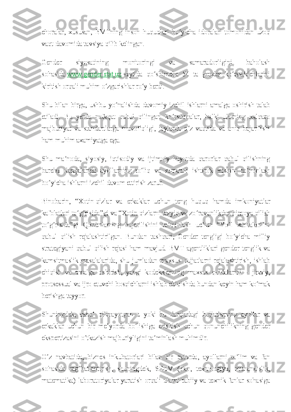 choralar,   xususan,   BMTning   inson   huquqlari   bo yicha   idoralari   tomonidan   uzoqʻ
vaqt davomida tavsiya qilib kelingan.
Gender   siyosatining   monitoringi   va   samaradorligini   baholash
sohasida   www.gender.stat.uz   saytida   qo shimcha   54   ta   gender   ko rsatkichlarini	
ʻ ʻ
kiritish orqali muhim o zgarishlar ro y berdi.	
ʻ ʻ
Shu   bilan   birga,   ushbu   yo nalishda   davomiy   izchil   ishlarni   amalga   oshirish   talab	
ʻ
etiladi.   Bu   yerda   nafaqat   qabul   qilingan   ko rsatmalar,   balki   ularning   xalqaro	
ʻ
majburiyat   va   standartlarga   muvofiqligi,   joylarda   o z   vaqtida   va   aniq   bajarilishi	
ʻ
ham muhim axamiyatga ega.
Shu   ma noda,   siyosiy,   iqtisodiy   va   ijtimoiy   hayotda   qarorlar   qabul   qilishning	
ʼ
barcha   darajalarida   ayollarning   to liq   va   samarali   ishtirok   etishini   ta minlash	
ʻ ʼ
bo yicha ishlarni izchil davom ettirish zarur.	
ʻ
Binobarin,   “Xotin-qizlar   va   erkaklar   uchun   teng   huquq   hamda   imkoniyatlar
kafolatlari to g risida”gi va “Xotin-qizlarni tazyiq va zo ravonlikdan himoya qilish	
ʻ ʻ ʻ
to g risida”gi   Qonunlarning   bajarilishini   ta minlash   uchun   “Yo l   xaritalari”ni	
ʻ ʻ ʼ ʻ
qabul   qilish   rejalashtirilgan.   Bundan   tashqari,   Gender   tengligi   bo yicha   milliy	
ʻ
strategiyani   qabul   qilish   rejasi   ham   mavjud.   BMT   agentliklari   gender   tenglik   va
kamsitmaslik   masalalarida,   shu   jumladan   maxsus   hujjatlarni   rejalashtirish,   ishlab
chiqish   va   amalga   oshirish,   yangi   kodekslarning   maxsus   qoidalarini   –   jinoiy,
protsessual va ijro etuvchi bosqichlarni ishlab chiqishda bundan keyin ham ko mak	
ʻ
berishga tayyor.
Shuningdek,   qabul   qilinayotgan   u   yoki   bu   darajadagi   hujjatlarning   ayollar   va
erkaklar   uchun   bir   me yorda   bo lishiga   erishish   uchun   qonunchilikning   gender	
ʼ ʻ
ekspertizasini o tkazish majburiyligini ta minlash muhimdir.	
ʻ ʼ
O z   navbatida,   biznes   inkubatorlari   bilan   bir   qatorda,   ayollarni   ta lim   va   fan	
ʻ ʼ
sohasida   rag batlantirish,   shuningdek,   STEM   (Fan,   texnologiya,   muhandislik,	
ʻ
matematika)  laboratoriyalar   yaratish  orqali   ularni   tabiiy va  texnik fanlar  sohasiga 