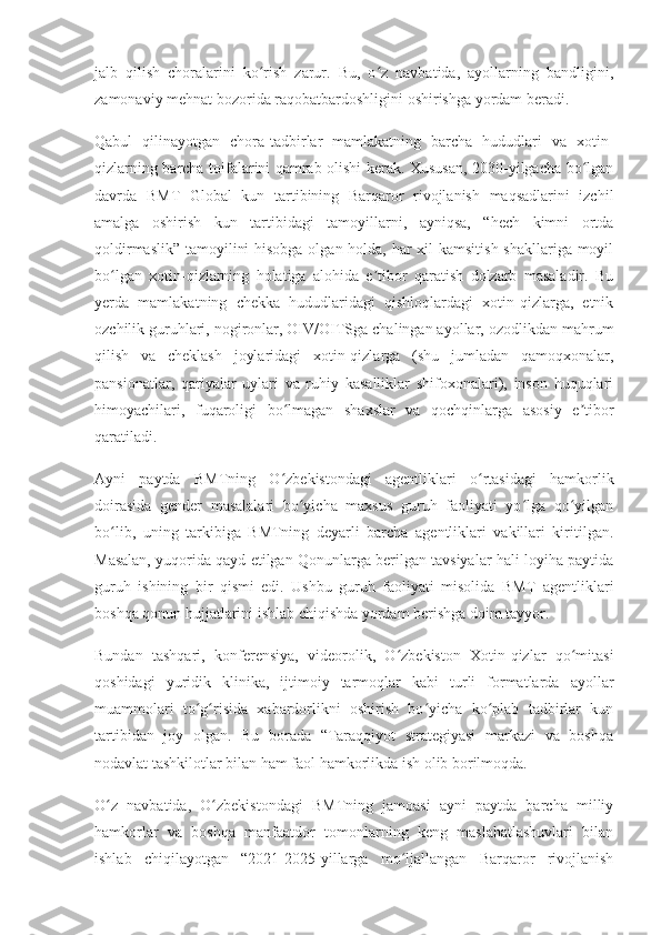 jalb   qilish   choralarini   ko rish   zarur.   Bu,   o z   navbatida,   ayollarning   bandligini,ʻ ʻ
zamonaviy mehnat bozorida raqobatbardoshligini oshirishga yordam beradi.
Qabul   qilinayotgan   chora-tadbirlar   mamlakatning   barcha   hududlari   va   xotin-
qizlarning barcha toifalarini qamrab olishi kerak. Xususan, 2030-yilgacha bo lgan	
ʻ
davrda   BMT   Global   kun   tartibining   Barqaror   rivojlanish   maqsadlarini   izchil
amalga   oshirish   kun   tartibidagi   tamoyillarni,   ayniqsa,   “hech   kimni   ortda
qoldirmaslik” tamoyilini  hisobga  olgan holda, har xil kamsitish shakllariga moyil
bo lgan   xotin-qizlarning   holatiga   alohida   e tibor   qaratish   dolzarb   masaladir.   Bu	
ʻ ʼ
yerda   mamlakatning   chekka   hududlaridagi   qishloqlardagi   xotin-qizlarga,   etnik
ozchilik guruhlari, nogironlar, OIV/OITSga chalingan ayollar, ozodlikdan mahrum
qilish   va   cheklash   joylaridagi   xotin-qizlarga   (shu   jumladan   qamoqxonalar,
pansionatlar,   qariyalar   uylari   va   ruhiy   kasalliklar   shifoxonalari),   inson   huquqlari
himoyachilari,   fuqaroligi   bo lmagan   shaxslar   va   qochqinlarga   asosiy   e tibor	
ʻ ʼ
qaratiladi.
Ayni   paytda   BMTning   O zbekistondagi   agentliklari   o rtasidagi   hamkorlik
ʻ ʻ
doirasida   gender   masalalari   bo yicha   maxsus   guruh   faoliyati   yo lga   qo yilgan	
ʻ ʻ ʻ
bo lib,   uning   tarkibiga   BMTning   deyarli   barcha   agentliklari   vakillari   kiritilgan.	
ʻ
Masalan, yuqorida qayd etilgan Qonunlarga berilgan tavsiyalar hali loyiha paytida
guruh   ishining   bir   qismi   edi.   Ushbu   guruh   faoliyati   misolida   BMT   agentliklari
boshqa qonun hujjatlarini ishlab chiqishda yordam berishga doim tayyor.
Bundan   tashqari,   konferensiya,   videorolik,   O zbekiston   Xotin-qizlar   qo mitasi	
ʻ ʻ
qoshidagi   yuridik   klinika,   ijtimoiy   tarmoqlar   kabi   turli   formatlarda   ayollar
muammolari   to g risida   xabardorlikni   oshirish   bo yicha   ko plab   tadbirlar   kun	
ʻ ʻ ʻ ʻ
tartibidan   joy   olgan.   Bu   borada   “Taraqqiyot   strategiyasi   markazi   va   boshqa
nodavlat tashkilotlar bilan ham faol hamkorlikda ish olib borilmoqda.
O z   navbatida,   O zbekistondagi   BMTning   jamoasi   ayni   paytda   barcha   milliy	
ʻ ʻ
hamkorlar   va   boshqa   manfaatdor   tomonlarning   keng   maslahatlashuvlari   bilan
ishlab   chiqilayotgan   “2021-2025-yillarga   mo ljallangan   Barqaror   rivojlanish	
ʻ 