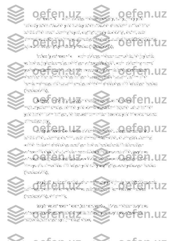 zo‘ravonlik   — xotin-qizlarga nisbatan jismoniy, ruhiy, jinsiy yoki 
iqtisodiy ta’sir o‘tkazish yoki bunday ta’sir o‘tkazish choralarini qo‘llash bilan 
tahdid qilish orqali ularning hayoti, sog‘lig‘i, jinsiy daxlsizligi, sha’ni, qadr-
qimmati va qonun bilan himoya qilinadigan boshqa huquqlari hamda erkinliklariga
tajovuz qiladigan g‘ayrihuquqiy harakat (harakatsizlik);
iqtisodiy zo‘ravonlik   — xotin-qizlarga nisbatan turmushda, ish joylarida 
va boshqa joylarda amalga oshirilgan zo‘ravonlik shakli, xotin-qizlarning normal 
yashash va kamol topish uchun oziq-ovqat, uy-joy hamda boshqa zarur shart-
sharoitlar bilan ta’minlanishga bo‘lgan huquqini, mulk huquqini, ta’lim olish 
hamda mehnatga oid huquqini amalga oshirishni cheklashga olib keladigan harakat
(harakatsizlik);
ish joyi   — o‘zi bilan tuzilgan shartnomaga muvofiq mehnat 
majburiyatlarini amalga oshirish yoki xizmat vazifalarini bajarish uchun bo‘lishi 
yoki borishi lozim bo‘lgan, ish beruvchi tomonidan bevosita yoki bilvosita nazorat 
qilinadigan joy;
ruhiy zo‘ravonlik   — xotin-qizlarni haqoratlash, ularga tuhmat qilish, 
tahdid qilish, ularning sha’nini, qadr-qimmatini kamsitish, shuningdek ularning 
xohish-irodasini cheklashga qaratilgan boshqa harakatlarda ifodalanadigan 
zo‘ravonlik shakli, shu jumladan reproduktiv sohada nazorat qilish, tazyiq va 
zo‘ravonlikdan jabrlanuvchida o‘z xavfsizligi uchun xavotir uyg‘otgan, o‘zini 
himoya qila olmaslikka olib kelgan yoki ruhiy sog‘lig‘iga zarar yetkazgan harakat 
(harakatsizlik);
tazyiq   — sodir etilganligi uchun ma’muriy yoki jinoiy javobgarlik nazarda 
tutilmagan, xotin-qizlarning sha’ni va qadr-qimmatini kamsitadigan harakat 
(harakatsizlik), shilqimlik;
tazyiq va zo‘ravonlikdan jabrlanuvchi   — o‘ziga nisbatan tazyiq va 
zo‘ravonlik sodir etilishi tahdidi ostida bo‘lgan yoki tazyiq va zo‘ravonlik 
natijasida jabrlangan ayol jinsidagi shaxs; 